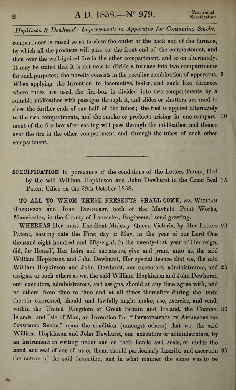 Provisional jHopkinson $ Dewhurst's Improvements in Apparatus for Consuming Smoke. compartment is raised so as to close tlie outlet at the back end of the furnace, by which all the products will pass to the front end of the compartment, and then over the well-ignited fire in the other compartment, and so on alternately. It may be stated that it is not new to divide a furnace into two compartments for such purposes; the novelty consists in the peculiar combination of apparatus. 5 When applying the Invention to locomotive, boiler, and such like furnaces where tubes are used, the fire-box is divided into two compartments by a suitable midfeather with passages through it, and slides or shutters are used to close the further ends of one half of the tubes ; the fuel is applied alternately to the two compartments, and the smoke or products arising in one compart- 10 ment of the fire-box after coaling will pass through the midfeather, and thence over the fire in the other compartment, and through the tubes of such other compartment. SPECIFICATION in pursuance of the conditions of the Letters Patent, filed by the said William. Ilopkinson and John Dewhurst in the Great Seal 15 Patent Office on the 29th October 1858. TO ALL TO WHOM THESE PRESENTS SHALL COME, we, William Hopkinson and John Dewhurst, both of the Mayfield Print Works, Manchester, in the County of Lancaster, Engineers,” send greeting. WHEREAS Her most Excellent Majesty Queen Victoria, by Her Letters 20 Patent, bearing date the First day of May, in the year of our Lord One thousand eight hundred and fifty-eight, in the twenty-first year of Her reign, did, for Herself, Her heirs and successors, give and grant unto us, the said William Hopkinson and John Dewhurst, Her special licence that we, the said William Hopkinson and John Dewhurst, our executors, administrators, and 25 assigns, or such others as we, the said William Hopkinson and John Dewhurst, our executors, administrators, and assigns, should at any time agree with, and no others, from time to time and at all times thereafter during the term therein expressed, should and lawfully might make, use, exercise, and vend, within the United Kingdom of Great Britain and Ireland, the Channel 30 Islands, and Isle of Man, an Invention for “ Improvements in Apparatus for Consuming Smoke,” upon the condition (amongst others) that we, the said William Hopkinson and John Dewhurst, our executors or administrators, by an instrument in writing under our or their hands and seals, or under the hand and seal of one of us or them, should particularly describe and ascertain 35 the nature of the said Invention, and in what manner the same was to be