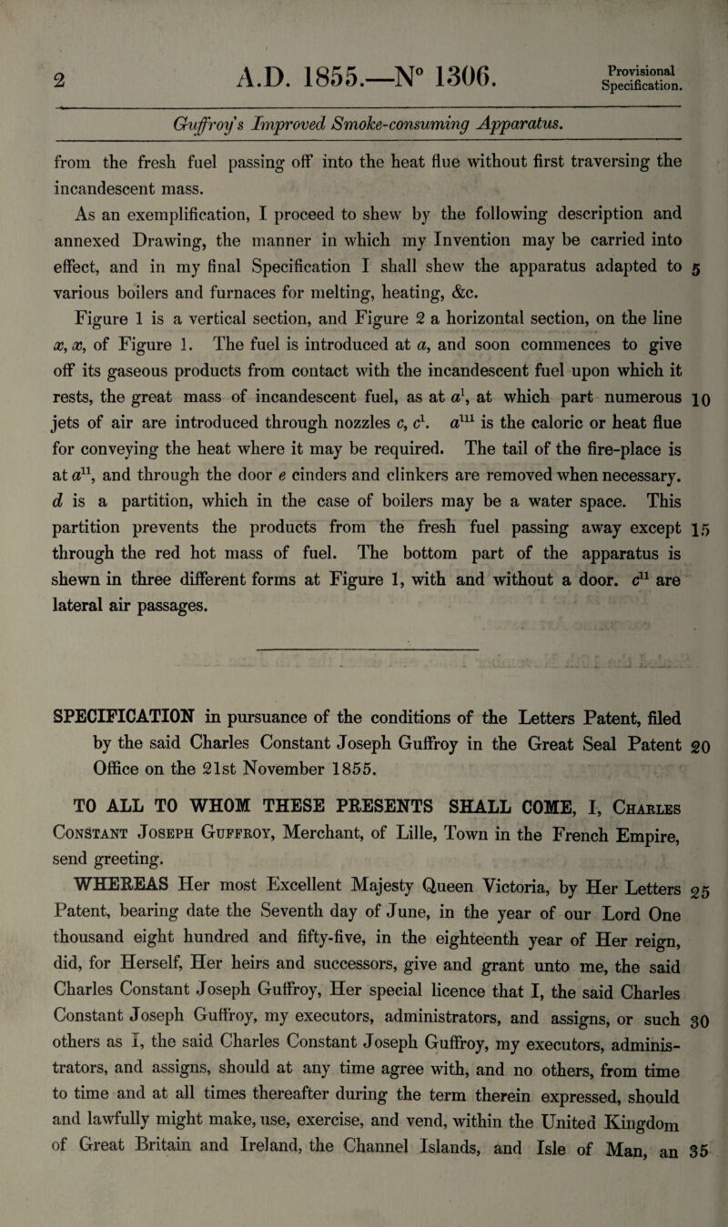 Provisional Guffroy s Improved Smoke-consuming Apparatus. from the fresh fuel passing off into the heat flue without first traversing the incandescent mass. As an exemplification, I proceed to shew by the following description and annexed Drawing, the manner in which my Invention may be carried into effect, and in my final Specification I shall shew the apparatus adapted to 5 various boilers and furnaces for melting, heating, &c. Figure 1 is a vertical section, and Figure 2 a horizontal section, on the line x,x9 of Figure 1. The fuel is introduced at a9 and soon commences to give off its gaseous products from contact with the incandescent fuel upon which it rests, the great mass of incandescent fuel, as at a\ at which part numerous 10 jets of air are introduced through nozzles c, c1. a111 is the caloric or heat flue for conveying the heat where it may be required. The tail of the fire-place is at a11, and through the door e cinders and clinkers are removed when necessary. d is a partition, which in the case of boilers may be a water space. This partition prevents the products from the fresh fuel passing away except 15 through the red hot mass of fuel. The bottom part of the apparatus is shewn in three different forms at Figure 1, with and without a door, c11 are lateral air passages. SPECIFICATION in pursuance of the conditions of the Letters Patent, filed by the said Charles Constant Joseph Guffroy in the Great Seal Patent go Office on the 21st November 1855. TO ALL TO WHOM THESE PRESENTS SHALL COME, I, Charles Constant Joseph Guffroy, Merchant, of Lille, Town in the French Empire, send greeting. WHEREAS Her most Excellent Majesty Queen Victoria, by Her Letters 25 Patent, bearing date the Seventh day of June, in the year of our Lord One thousand eight hundred and fifty-five, in the eighteenth year of Her reign, did, for Herself, Her heirs and successors, give and grant unto me, the said Charles Constant Joseph Guffroy, Her special licence that I, the said Charles Constant Joseph Guffroy, my executors, administrators, and assigns, or such 30 others as I, the said Charles Constant Joseph Guffroy, my executors, adminis¬ trators, and assigns, should at any time agree with, and no others, from time to time and at all times thereafter during the term therein expressed, should and lawfully might make, use, exercise, and vend, within the United Kingdom of Great Britain and Ireland, the Channel Islands, and Isle of Man, an 35