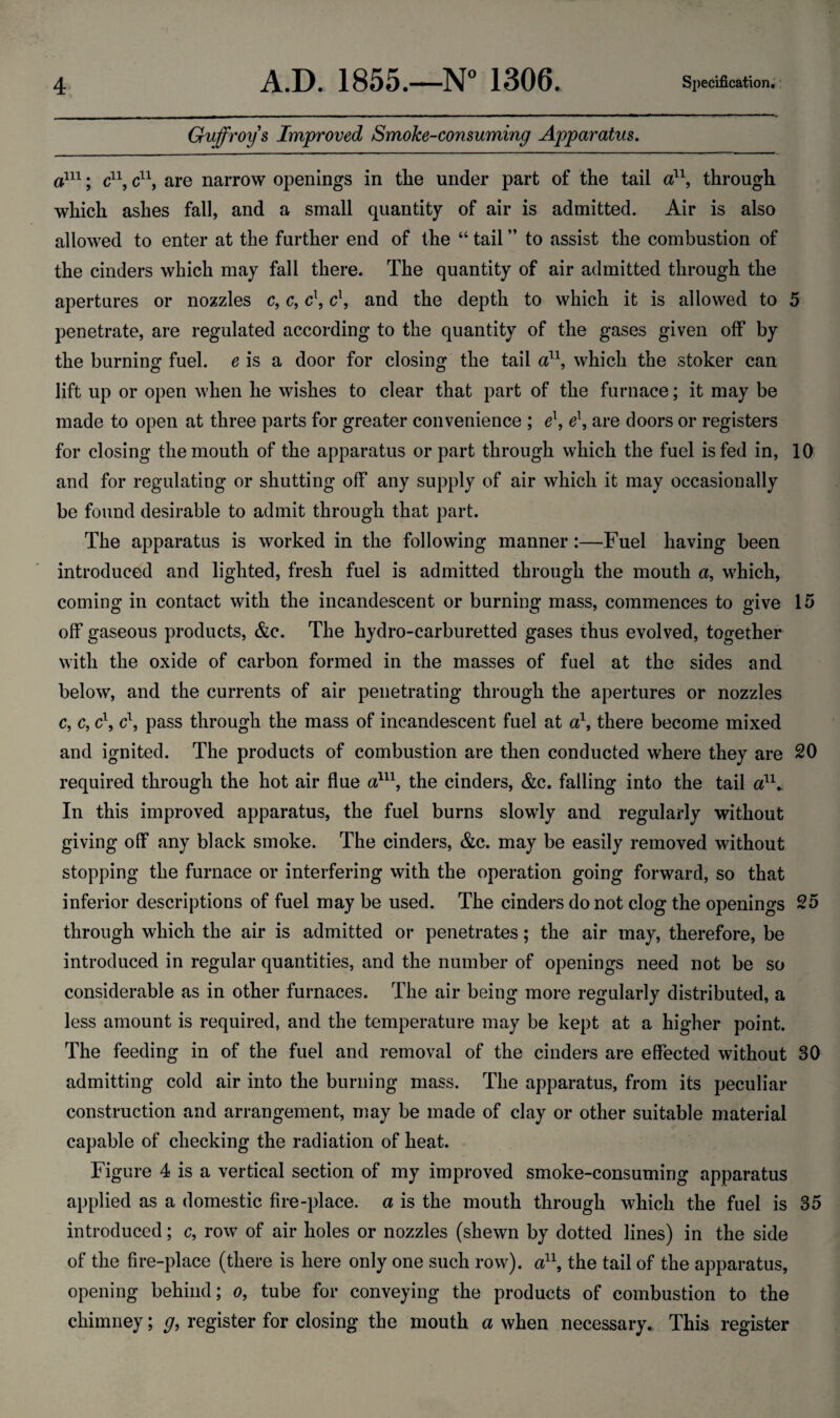 Guffroys Improved Smoke-consuming Apparatus. a111; c11, c11, are narrow openings in the under part of the tail a11, through which ashes fall, and a small quantity of air is admitted. Air is also allowed to enter at the further end of the “ tail ” to assist the combustion of the cinders which may fall there. The quantity of air admitted through the apertures or nozzles c, c, c\ c\ and the depth to which it is allowed to 5 penetrate, are regulated according to the quantity of the gases given off by the burning fuel, e is a door for closing the tail a11, which the stoker can lift up or open when he wishes to clear that part of the furnace; it may be made to open at three parts for greater convenience ; e\ e\ are doors or registers for closing the mouth of the apparatus or part through which the fuel is fed in, 10 and for regulating or shutting off any supply of air which it may occasionally be found desirable to admit through that part. The apparatus is worked in the following manner:—Fuel having been introduced and lighted, fresh fuel is admitted through the mouth a, which, coming in contact with the incandescent or burning mass, commences to give 15 off gaseous products, &c. The hydro-carburetted gases thus evolved, together with the oxide of carbon formed in the masses of fuel at the sides and below, and the currents of air penetrating through the apertures or nozzles c, c, c\ c\ pass through the mass of incandescent fuel at a\ there become mixed and ignited. The products of combustion are then conducted where they are 20 required through the hot air flue a111, the cinders, &c. falling into the tail an_ In this improved apparatus, the fuel burns slowly and regularly without giving off any black smoke. The cinders, &c. may be easily removed without stopping the furnace or interfering with the operation going forward, so that inferior descriptions of fuel may be used. The cinders do not clog the openings 25 through which the air is admitted or penetrates; the air may, therefore, be introduced in regular quantities, and the number of openings need not be so considerable as in other furnaces. The air being more regularly distributed, a less amount is required, and the temperature may be kept at a higher point. The feeding in of the fuel and removal of the cinders are effected without 30 admitting cold air into the burning mass. The apparatus, from its peculiar construction and arrangement, may be made of clay or other suitable material capable of checking the radiation of heat. Figure 4 is a vertical section of my improved smoke-consuming apparatus applied as a domestic fire-place, a is the mouth through which the fuel is 35 introduced; c, row of air holes or nozzles (shewn by dotted lines) in the side of the fire-place (there is here only one such row), a11, the tail of the apparatus, opening behind; o, tube for conveying the products of combustion to the chimney; g, register for closing the mouth a when necessary. This register