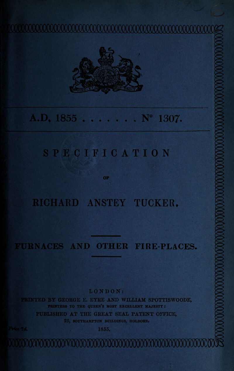 A.D, 1855 .N° 1307. SPECIFICATION RICHARD ANSTEY TUCKER. r FURNACES AND OTHER FIRE-PLACES, H LONDON: PRINTED BY GEORGE E. EYRE AND WILLIAM SPOTTISWOODE, PRINTERS TO THE QUEEN’S MOST EXCELLENT MAJESTY I PUBLISHED AT THE GREAT SEAL PATENT OFFICE, 25, SOUTHAMPTON BUILDINGS, HOLBORN. 7 d. . 1855.