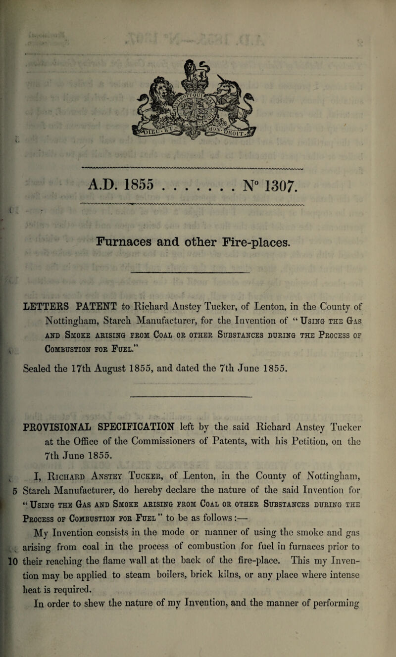 Furnaces and other Fire-places. LETTERS PATENT to Richard Anstey Tucker, of Lenton, in the County of Nottingham, Starch Manufacturer, for the Invention of “ Using the Gas and Smoke arising from Coal or other Substances during the Process of Combustion for Fuel.” Sealed the 17th August 1855, and dated the 7th June 1855. PROVISIONAL SPECIFICATION left by the said Richard Anstey Tucker at the Office of the Commissioners of Patents, with his Petition, on the | 7th June 1855. I, Richard Anstey Tucker, of Lenton, in the County of Nottingham, 5 Starch Manufacturer, do hereby declare the nature of the said Invention for “ Using the Gas and Smoke arising from Coal or other Substances during the Process of Combustion for Fuel ” to be as follows:— My Invention consists in the mode or manner of using the smoke and gas arising from coal in the process of combustion for fuel in furnaces prior to 10 their reaching the flame wall at the back of the fire-place. This my Inven¬ tion may be applied to steam boilers, brick kilns, or any place where intense heat is required. In order to shew the nature of my Invention, and the manner of performing