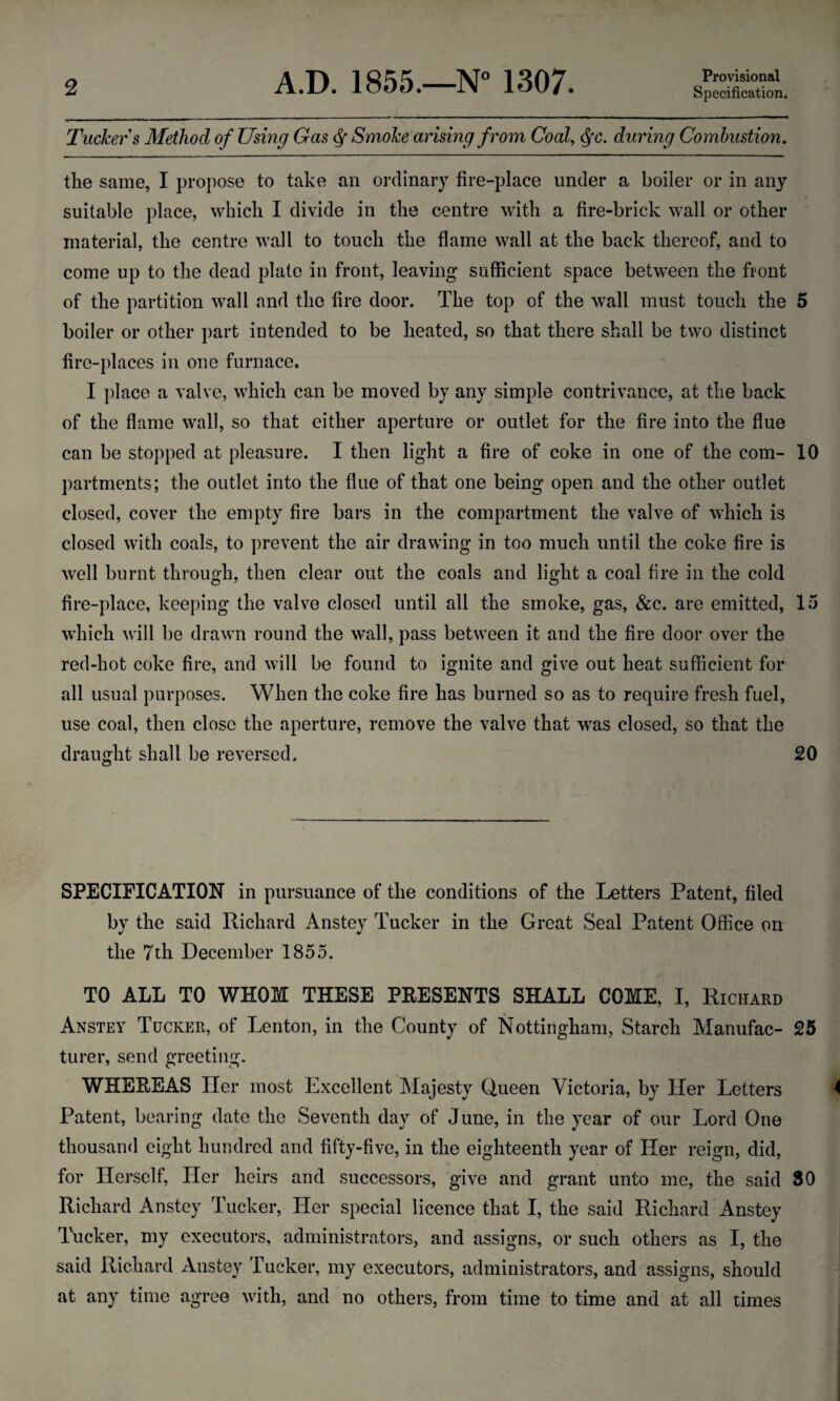 Tucker s Method of Using Gas <$ Smoke arising from Coal, dfc. during Combustion. the same, I propose to take an ordinary fire-place under a boiler or in any suitable place, which I divide in the centre with a fire-brick wall or other material, the centre wall to touch the flame wall at the back thereof, and to come up to the dead plate in front, leaving sufficient space between the front of the partition wall and the fire door. The top of the wall must touch the 5 boiler or other part intended to be heated, so that there shall be two distinct fire-places in one furnace. I place a valve, which can be moved by any simple contrivance, at the back of the flame wall, so that either aperture or outlet for the fire into the flue can be stopped at pleasure. I then light a fire of coke in one of the com- 10 partments; the outlet into the flue of that one being open and the other outlet closed, cover the empty fire bars in the compartment the valve of which is closed with coals, to prevent the air drawing in too much until the coke fire is well burnt through, then clear out the coals and light a coal fire in the cold fire-place, keeping the valve closed until all the smoke, gas, &c. are emitted, 15 which will be drawn round the wall, pass between it and the fire door over the red-hot coke fire, and will be found to ignite and give out heat sufficient for all usual purposes. When the coke fire has burned so as to require fresh fuel, use coal, then close the aperture, remove the valve that was closed, so that the draught shall be reversed. 20 O SPECIFICATION in pursuance of the conditions of the Letters Patent, filed by the said Richard Anstey Tucker in the Great Seal Patent Office on the 7th December 1855. TO ALL TO WHOM THESE PRESENTS SHALL COME, I, Richard Anstey Tucker, of Lenton, in the County of Nottingham, Starch Manufac- 25 turer, send greeting. WHEREAS Her most Excellent Majesty Queen Victoria, by Her Letters 4 Patent, bearing date the Seventh day of June, in the year of our Lord One thousand eight hundred and fifty-five, in the eighteenth year of Her reign, did, for Herself, Her heirs and successors, give and grant unto me, the said 30 Richard Anstey Tucker, Her special licence that I, the said Richard Anstey Tucker, my executors, administrators, and assigns, or such others as I, the said Richard Anstey Tucker, my executors, administrators, and assigns, should at any time agree with, and no others, from time to time and at all times