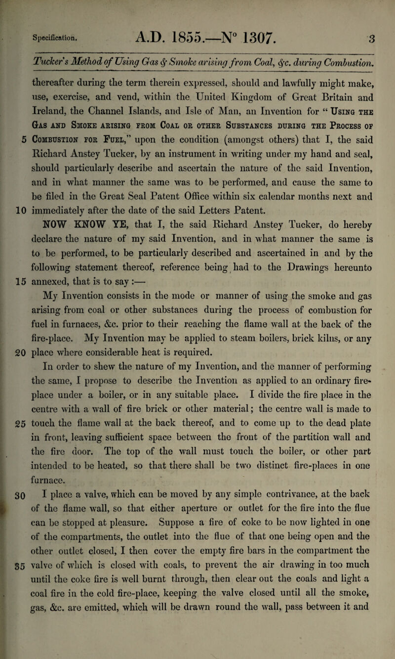 Tucker s Method of Using Gas Smoke arising from Coal, Qc. during Combustion. thereafter during the term therein expressed, should and lawfully might make, use, exercise, and vend, within the United Kingdom of Great Britain and Ireland, the Channel Islands, and Isle of Man, an Invention for “ Using the Gas and Smoke arising from Coal or other Substances during the Process of 5 Combustion for Fuel,” upon the condition (amongst others) that I, the said Richard Anstey Tucker, by an instrument in writing under my hand and seal, should particularly describe and ascertain the nature of the said Invention, and in what manner the same was to be performed, and cause the same to be filed in the Great Seal Patent Office within six calendar months next and 10 immediately after the date of the said Letters Patent. ROW KNOW YE, that I, the said Richard Anstey Tucker, do hereby declare the nature of my said Invention, and in what manner the same is to be performed, to be particularly described and ascertained in and by the following statement thereof, reference being had to the Drawings hereunto 15 annexed, that is to say :— My Invention consists in the mode or manner of using the smoke and gas arising from coal or other substances during the process of combustion for fuel in furnaces, &c. prior to their reaching the flame wall at the back of the fire-place. My Invention may be applied to steam boilers, brick kilns, or any 20 place where considerable heat is required. In order to shew the nature of my Invention, and the manner of performing the same, I propose to describe the Invention as applied to an ordinary fire* place under a boiler, or in any suitable place. I divide the fire place in the centre with a wall of fire brick or other material; the centre wall is made to 25 touch the flame wall at the back thereof, and to come up to the dead plate in front, leaving sufficient space between the front of the partition wall and the fire door. The top of the wall must touch the boiler, or other part intended to be heated, so that there shall be two distinct fire-places in one furnace. 30 I place a valve, which can be moved by any simple contrivance, at the back of the flame wall, so that either aperture or outlet for the fire into the flue can be stopped at pleasure. Suppose a fire of coke to be now lighted in one of the compartments, the outlet into the flue of that one being open and the other outlet closed, I then cover the empty fire bars in the compartment the 35 valve of which is closed with coals, to prevent the air drawing in too much until the coke fire is well burnt through, then clear out the coals and light a coal fire in the cold fire-place, keeping the valve closed until all the smoke, gas, &c. are emitted, which will be drawn round the wall, pass between it and