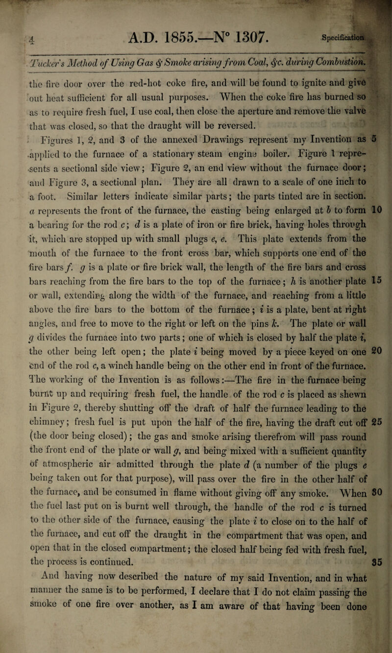 Tuckers Method of Using Gas $ Smoke arising from Coal, $*<*, during Combustion. the fire door over the red-hot coke fire, and will be found to ignite and give out heat sufficient for all usual purposes. When the coke fire has burned so as to require fresh fuel, I use coal, then close the aperture and remove the valve that was closed, so that the draught will be reversed. Figures 1, 2, and 3 of the annexed Drawings represent my Invention as 5 .applied to the furnace of a stationary steam engine boiler. Figure 1 repre¬ sents a sectional side view; Figure 2, an end view without the furnace door; and Figure 3, a sectional plan. They are all drawn to a scale of one inch to a foot. Similar letters indicate similar parts; the parts tinted are in section. a represents the front of the furnace, the casting being enlarged at b to form 10 a bearing for the rod c; d is a plate of iron or fire brick, having holes through it, which are stopped up with small plugs e, e. This plate extends from the mouth of the furnace to the front cross bar, which supports one end of the fire bars f. g is a plate or fire brick wall, the length of the fire bars and cross bars reaching from the fire bars to the top of the furnace; h is another plate 15 or wall, extending along the width of the furnace, and reaching from a little above the fire bars to the bottom of the furnace; i is a plate, bent at right angles, and free to move to the right or left on the pins k. The plate or wall g divides the furnace into two parts; one of which is closed by half the plate i, the other being left open; the plate i being moved by a piece keyed on one 20 end of the rod c, a winch handle being on the other end in front of the furnace. The working of the Invention is as follows:—The fire in the furnace being burnt up and requiring fresh fuel, the handle of the rod c is placed as shewn in Figure 2, thereby shutting off the draft of half the furnace leading to the chimney; fresh fuel is put upon the half of the fire, having the draft cut off 25 (the door being closed); the gas and smoke arising therefrom will pass round the front end of the plate or wall g, and being mixed with a sufficient quantity of atmospheric air admitted through the plate d (a number of the plugs e being taken out for that purpose), will pass over the fire in the other half of the furnace, and be consumed in flame without giving off any smoke. When 30 the fuel last put on is burnt well through, the handle of the rod c is turned to the other side of the furnace, causing the plate i to close on to the half of tne furnace, and cut off the draught in the compartment that was open, and open that in the closed compartment; the closed half being fed with fresh fuel, the process is continued. 35 And having now described the nature of my said Invention, and in what manner the same is to be performed, I declare that I do not claim passing the smoke of one fire over another, as I am aware of that having been done