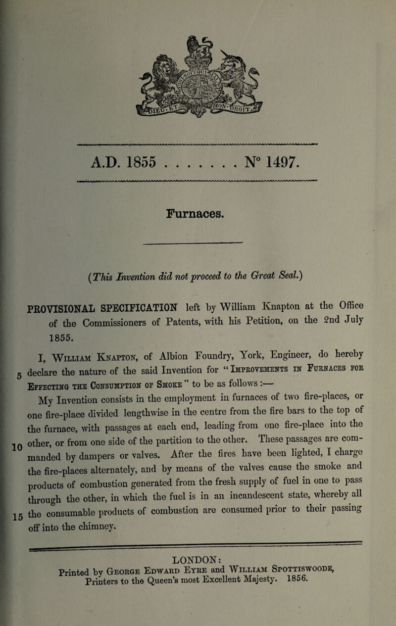 A.D. 1855 .N° 1497. Furnaces. {This Invention did not proceed to the Great Seed.) PEG VISIONAL SPECIFICATION left by William Knapton at the Office of the Commissioners of Patents, with his Petition, on the 2nd July 1855. I, William Knapton, of Albion Foundry, York, Engineer, do hereby 5 declare the nature of the said Invention for “ Improvements in Foehaces poe Effecting the Consumption of Smoke ” to be as follows:— My Invention consists in the employment in furnaces of two fire-places, or one fire-place divided lengthwise in the centre from the fire bars to the top of the furnace, with passages at each end, leading from one fire-place into the jQ other, or from one side of the partition to the other. These passages are com¬ manded by dampers or valves. After the fires have been lighted, I charge the fire-places alternately, and by means of the valves cause the smoke and products of combustion generated from the fresh supply of fuel in one to pass through the other, in which the fuel is in an incandescent state, whereby all 15 the consumable products of combustion are consumed prior to their passing off into the chimney. LONDON: Printed by George Edward Etre and William Spottiswoode, Printers to the Queen’s most Excellent Majesty. 1856.