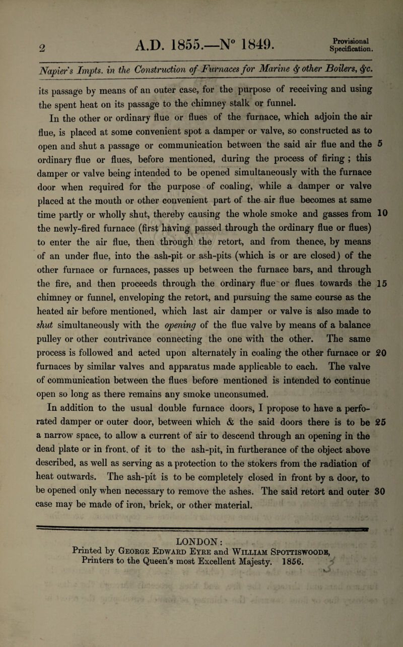 Q A.D. 1855.—N° 1849. Provisional Specification. Napiers Impts. in the Construction of Furnaces for Marine $ other Boilers, $c. its passage by means of an outer case, for the purpose of receiving and using the spent heat on its passage to the chimney stalk or funnel. In the other or ordinary flue or flues of the furnace, which adjoin the air flue, is placed at some convenient spot a damper or valve, so constructed as to open and shut a passage or communication between the said air flue and the 5 ordinary flue or flues, before mentioned, during the process of firing ; this damper or valve being intended to be opened simultaneously with the furnace door when required for the purpose of coaling, while a damper or valve placed at the mouth or other convenient part of the air flue becomes at same time partly or wholly shut, thereby causing the whole smoke and gasses from 10 the newly-fired furnace (first having passed through the ordinary flue or flues) to enter the air flue, then through the retort, and from thence, by means of an under flue, into the ash-pit or ash-pits (which is or are closed) of the other furnace or furnaces, passes up between the furnace bars, and through the fire, and then proceeds through the ordinary flue or flues towards the 15 chimney or funnel, enveloping the retort, and pursuing the same course as the heated air before mentioned, which last air damper or valve is also made to shut simultaneously with the opening of the flue valve by means of a balance pulley or other contrivance connecting the one with the other. The same process is followed and acted upon alternately in coaling the other furnace or 20 furnaces by similar valves and apparatus made applicable to each. The valve of communication between the flues before mentioned is intended to continue open so long as there remains any smoke unconsumed. In addition to the usual double furnace doors, I propose to have a perfo¬ rated damper or outer door, between which & the said doors there is to be 25 a narrow space, to allow a current of air to descend through an opening in the dead plate or in front, of it to the ash-pit, in furtherance of the object above described, as well as serving as a protection to the stokers from the radiation of heat outwards. The ash-pit is to be completely closed in front by a door, to be opened only when necessary to remove the ashes. The said retort and outer 30 case may be made of iron, brick, or other material. LONDON: Printed by George Edward Eyre and William Spottiswoode,
