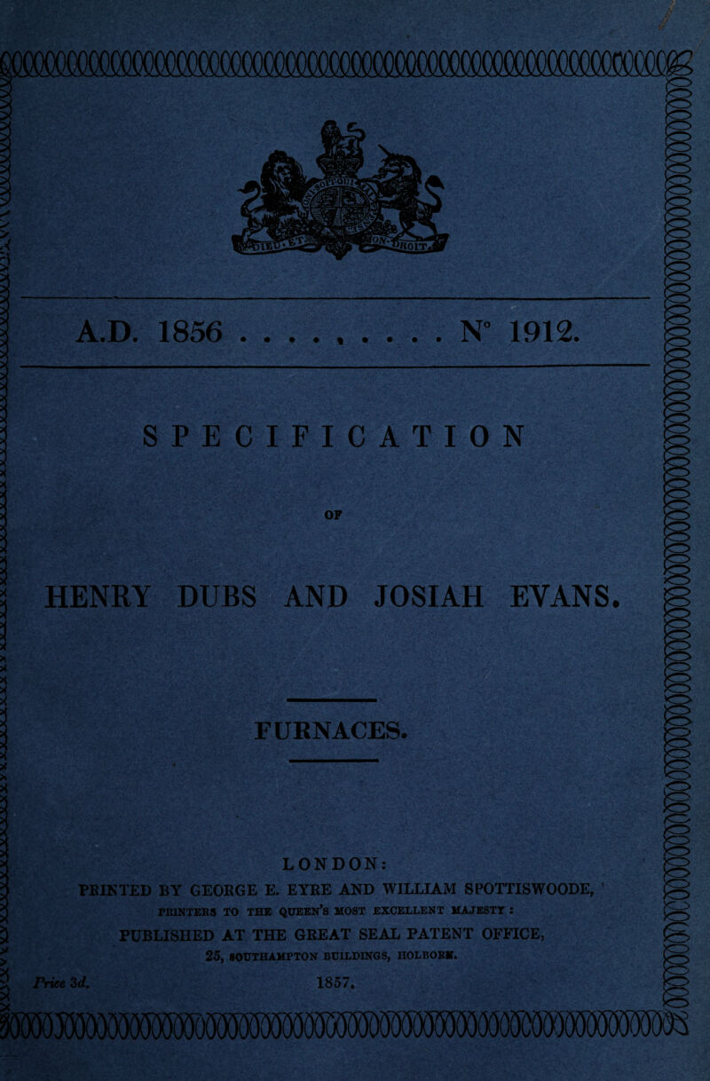 A.D. 1856 • • t • N° 1912. SPECIFICATION OP HENRY DUBS AND JOSIAH EVANS. FURNACES. •••- . - LONDON: FEINTED BY GEORGE E. EYRE AND WILLIAM SPOTTISWOODE, ’ PRINTERS TO THE QUEEN’S MOST EXCELLENT MAJESTY : PUBLISHED AT THE GREAT SEAL PATENT OFFICE, 25, SOUTHAMPTON BUILDINGS, HOLBORN. rriee 3d. 1857,