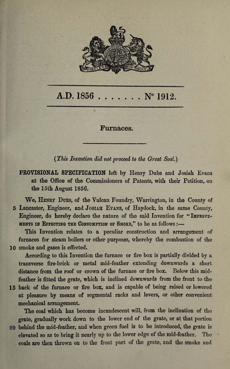 Furnaces. (This Invention did not proceed to the Great Seal.) PROVISIONAL SPECIFICATION left by Henry Dubs and Josiah Evans at the Office of the Commissioners of Patents, with their Petition, on the 15th August 1856. We, Henry Dubs, of the Vulcan Foundry, Warrington, in the County of 5 Lancaster, Engineer, and Josiah Evans, of Haydock, in the same County, Engineer, do hereby declare the nature of the said Invention for “ Improve¬ ments in Effecting the Consumption of Smoke,** to be as follows:— This Invention relates to a peculiar construction and arrangement of furnaces for steam boilers or other purposes, whereby the combustion of the 10 smoke and gases is effected. According to this Invention the furnace or fire box is partially divided by a transverse fire-brick or metal mid-feather extending downwards a short distance from the roof or crown of the furnace or fire box. Below this mid¬ feather is fitted the grate, which is inclined downwards from the front to the 15 back of the furnace or fire box, and is capable of being raised or lowered at pleasure by means of segmental racks and levers, or other convenient mechanical arrangement. The coal which has become incandescent will, from the inclination of the grate, gradually work down to the lower end of the grate, or at that portion 20 behind the mid-feather, and when green fuel is to be introduced, the grate is elevated so as to bring it nearly up to the lower edge of the mid-feather. The coals are then thrown on to the front part of the grate, and the smoke and