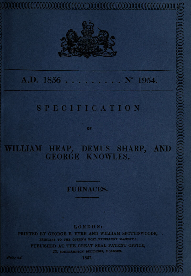 >o A.D. 1856 .N 1954. SPECIFICATION OF WILLIAM HEAP, DEMUS SHARP, AND GEORGE KNOWLES. FURNACES. LONDON: PRINTED BY GEORGE E. EYRE AND WILLIAM SPOTTISWOODE, PRINTERS TO THE QUEEN’S MOST EXCELLENT MAJESTY : PUBLISHED AT THE GREAT SEAL PATENT OFFICE, 25, SOUTHAMPTON BUILDINGS, BOLBORN. Price 3d. 1857.