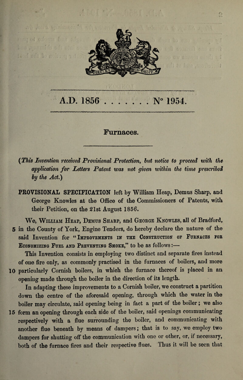 ► * V * A.D. 1856 .. . N° 1954. Furnaces. (This Invention received Provisional Protection, but notice to proceed with the application for Letters Patent was not given within the time prescribed by the Act.) PROVISIONAL SPECIFICATION left by William Heap, Demus Sharp, and George Knowles at the Office of the Commissioners of Patents, with their Petition, on the 21st August 1856. We, William Heap, Demus Sharp, and George Knowles, all of Bradford, 5 in the County of York, Engine Tenders, do hereby declare the nature of the said Invention for “Improvements in the Construction op Furnaces for Economizing Fuel and Preventing Smoke,” to be as follows:— This Invention consists in employing two distinct and separate fires instead of one fire only, as commonly practised in the furnaces of boilers, and more 10 particularly Cornish boilers, in which the furnace thereof is placed in an opening made through the boiler in the direction of its length. In adapting these improvements to a Cornish boiler, we construct a partition down the centre of the aforesaid opening, through which the water in the boiler may circulate, said opening being in fact a part of the boiler; we also 15 form an opening through each side of the boiler, said openings communicating respectively with a flue surrounding the boiler, and communicating with another flue beneath by means of dampers; that is to say, we employ two dampers for shutting off the communication with one or other, or, if necessary, both of the furnace fires and their respective flues. Thus it will be seen that