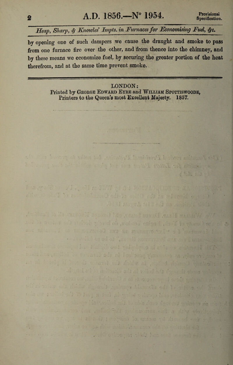 A.D. 1856.—N° 1954. Provisional Heap, Sharp, § Knowles Impts. in Furnaces for Economising Fuel, §c. by opening one of sucli dampers we cause the draught and smoke to pass from one furnace fire over the other, and from thence into the chimney, and by these means we economize fuel, by securing the greater portion of the heat therefrom, and at the same time prevent smoke. LONDON: Printed by George Edward Eyre and William Spottiswoode, Printers to the Queen’s most Excellent Majesty, 1857.