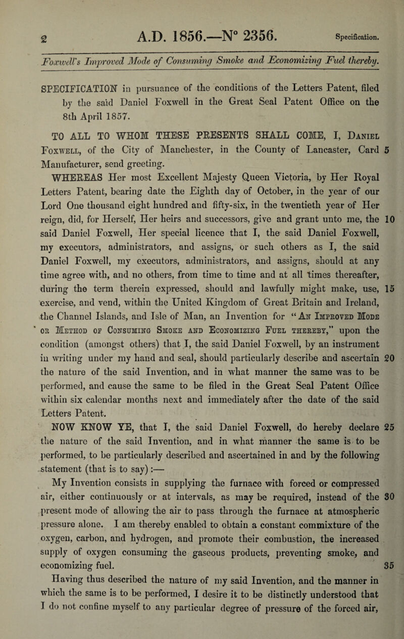 & FoxiveWs Improved Mode of Consuming Smoke and Economizing Fuel thereby. SPECIFICATION in pursuance of the conditions of the Letters Patent, filed by the said Daniel Foxwell in the Great Seal Patent Office on the 8th April 1857. TO ALL TO WHOM THESE PRESENTS SHALL COME, I, Daniel Foxwell, of the City of Manchester, in the County of Lancaster, Card 5 Manufacturer, send greeting. WHEREAS Her most Excellent Majesty Queen Victoria, by Her Royal Letters Patent, bearing date the Eighth day of October, in the year of our Lord One thousand eight hundred and fifty-six, in the twentieth year of Her reign, did, for Herself, Her heirs and successors, give and grant unto me, the 10 said Daniel Foxwell, Her special licence that I, the said Daniel Foxwell, my executors, administrators, and assigns, or such others as I, the said Daniel Foxwell, my executors, administrators, and assigns, should at any time agree with, and no others, from time to time and at all times thereafter, during the term therein expressed, should and lawfully might make, use, 15 exercise, and vend, within the United Kingdom of Great Britain and Ireland, the Channel Islands, and Isle of Man, an Invention for “ An Improved Mode or Method op Consuming Smoke and Economizing Fuel thereby,” upon the condition (amongst others) that I, the said Daniel Foxwell, by an instrument in writing under my hand and seal, should particularly describe and ascertain 20 the nature of the said Invention, and in what manner the same was to be performed, and cause the same to be filed in the Great Seal Patent Office within six calendar months next and immediately after the date of the said Letters Patent. NOW KNOW YE, that I, the said Daniel Foxwell, do hereby declare 25 the nature of the said Invention, and in what manner the same is to be performed, to be particularly described and ascertained in and by the following . statement (that is to say):— My Invention consists in supplying the furnace with forced or compressed air, either continuously or at intervals, as may be required, instead of the 30 present mode of allowing the air to pass through the furnace at atmospheric pressure alone. I am thereby enabled to obtain a constant commixture of the oxygen, carbon, and hydrogen, and promote their combustion, the increased supply of oxygen consuming the gaseous products, preventing smoke, and economizing fuel. 35 Having thus described the nature of my said Invention, and the manner in which the same is to be performed, I desire it to be distinctly understood that I do not confine myself to any particular degree of pressure of the forced air,