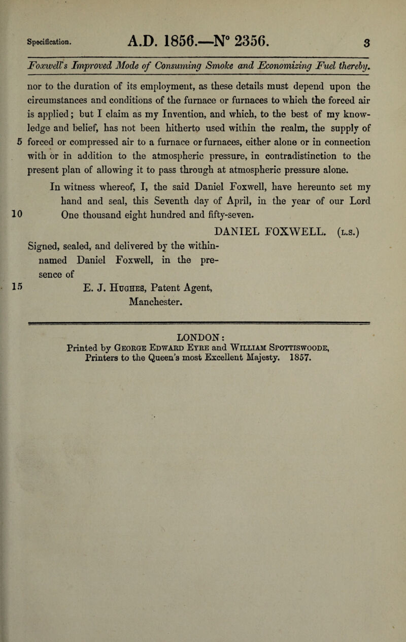 FoxwelVs Improved Mode of Consuming Smoke and Economizing Fuel thereby. nor to the duration of its employment, as these details must depend upon the circumstances and conditions of the furnace or furnaces to which the forced air is applied; but I claim as my Invention, and which, to the best of my know¬ ledge and belief, has not been hitherto used within the realm, the supply of 5 forced or compressed air to a furnace or furnaces, either alone or in connection with or in addition to the atmospheric pressure, in contradistinction to the present plan of allowing it to pass through at atmospheric pressure alone. In witness whereof, I, the said Daniel Foxwell, have hereunto set my hand and seal, this Seventh day of April, in the year of our Lord 10 One thousand eight hundred and fifty-seven. DANIEL FOXWELL. (l.s.) Signed, sealed, and delivered by the within- named Daniel Foxwell, in the pre¬ sence of IS E. J. Hughes, Patent Agent, Manchester. LONDON: Printed by George Edward Eyre and William Spottiswoode, Printers to the Queens most Excellent Majesty. 1857.