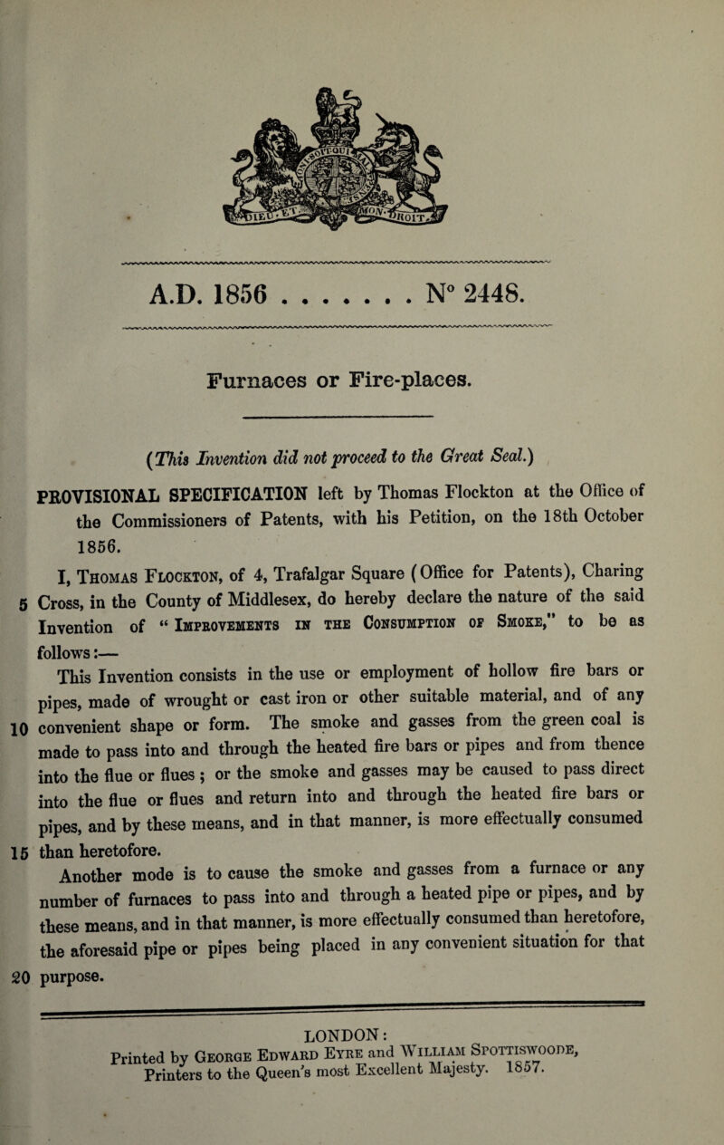 A.D. 1856 .N° 2448. Furnaces or Fire-places. [This Invention did not proceed to the Great Seal.) PBOVISIONAL SPECIFICATION left by Thomas Flockton at the Office of the Commissioners of Patents, with his Petition, on the 18th October 1856. I, Thomas Flockton, of 4, Trafalgar Square (Office for Patents), Charing 5 Cross, in the County of Middlesex, do hereby declare the nature of the said Invention of “ Improvements in the Consumption op Smoke,” to be as follows:— This Invention consists in the use or employment of hollow fire bars or pipes, made of wrought or cast iron or other suitable material, and of any 10 convenient shape or form. The smoke and gasses from the green coal is made to pass into and through the heated fire bars or pipes and from thence into the flue or flues ; or the smoke and gasses may be caused to pass direct into the flue or flues and return into and through the heated fire bars or pipes, and by these means, and in that manner, is more effectually consumed 15 than heretofore. Another mode is to cause the smoke and gasses from a furnace or any number of furnaces to pass into and through a heated pipe or pipes, and by these means, and in that manner, is more effectually consumed than heretofore, the aforesaid pipe or pipes being placed in any convenient situation for that 20 purpose. LONDON: Printed by George Edward Eyre and William Spottiswoode, Printers to the Queen’s most Excellent Majesty. 18o7.