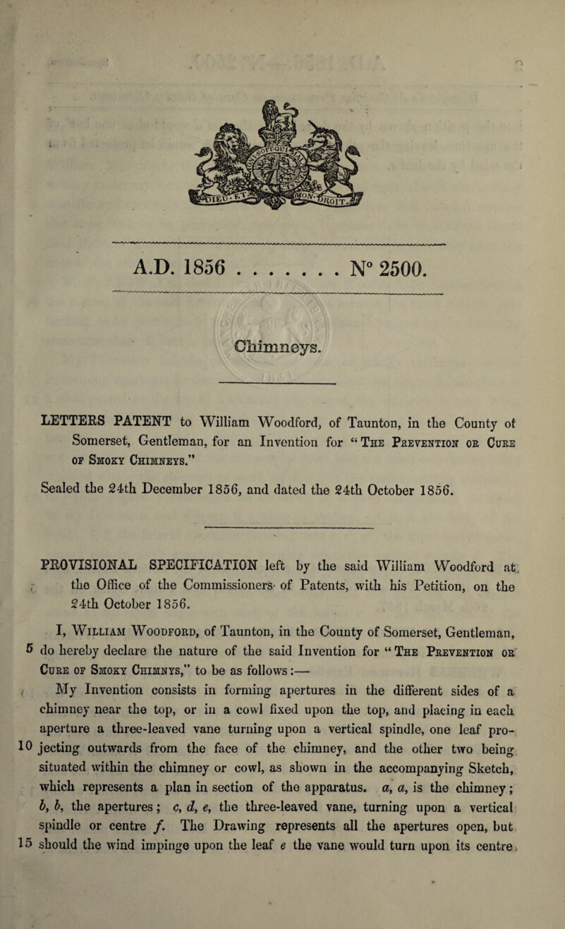 A.D. 1856 .N° 2500. Cliimneys. LETTERS PATENT to William Woodford, of Taunton, in the County of Somerset, Gentleman, for an Invention for “ The Prevention or Cure of Smoky Chimneys.” Sealed the 24th December 1856, and dated the 24th October 1856. PROVISIONAL SPECIFICATION left by the said William Woodford at the Office of the Commissioners- of Patents, with his Petition, on the 24th October 1856. k • • I, William Woodford, of Taunton, in the County of Somerset, Gentleman, 5 do hereby declare the nature of the said Invention for “ The Prevention or Cure of Smoky Chimnys,” to be as follows:— / My Invention consists in forming apertures in the different sides of a chimney near the top, or in a cowl fixed upon the top, and placing in each aperture a three-leaved vane turning upon a vertical spindle, one leaf pro- 10 jecting outwards from the face of the chimney, and the other two being situated within the chimney or cowl, as shown in the accompanying Sketch, which represents a plan in section of the apparatus, a, a, is the chimney; 5, b, the apertures; cf d9 e, the three-leaved vane, turning upon a vertical spindle or centre /. The Drawing represents all the apertures open, but 15 should the wind impinge upon the leaf e the vane would turn upon its centre >