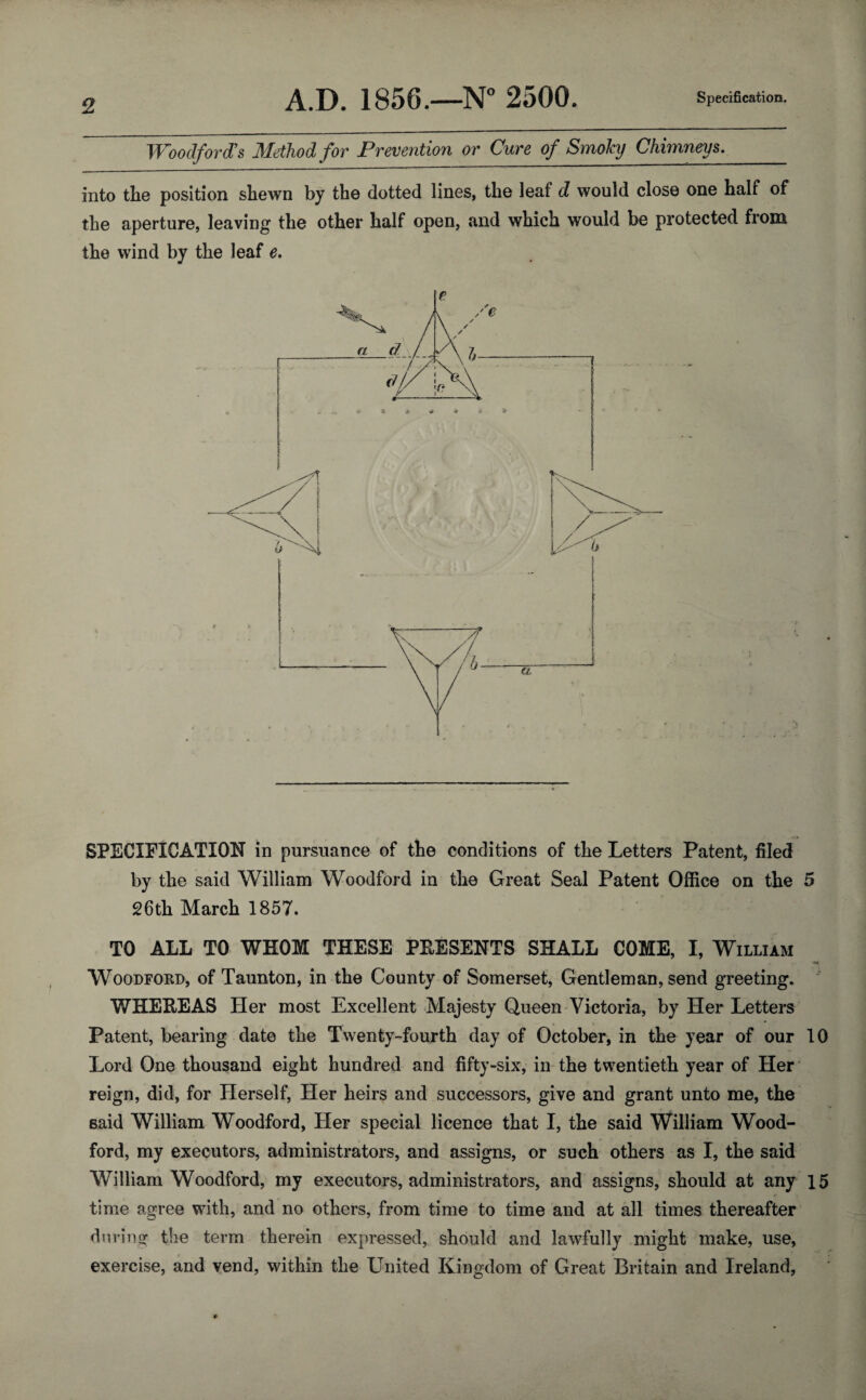 Woodford's Method for Prevention or Cure of SmoJcy Chimneys. into the position shewn by the dotted lines, the leaf d would close one half of the aperture, leaving the other half open, and which would be protected from the wind by the leaf e. SPECIFICATION in pursuance of the conditions of the Letters Patent, filed by the said William Woodford in the Great Seal Patent Office on the 5 26th March 1857. TO ALL TO WHOM THESE PRESENTS SHALL COME, I, William * ** Woodford, of Taunton, in the County of Somerset, Gentleman, send greeting. WHEREAS Her most Excellent Majesty Queen Victoria, by Her Letters Patent, bearing date the Twenty-fourth day of October, in the year of our 10 Lord One thousand eight hundred and fifty-six, in the twentieth year of Her reign, did, for Herself, Her heirs and successors, give and grant unto me, the said William Woodford, Her special licence that I, the said William Wood¬ ford, my executors, administrators, and assigns, or such others as I, the said William Woodford, my executors, administrators, and assigns, should at any 15 time agree with, and no others, from time to time and at all times thereafter during the term therein expressed, should and lawfully might make, use, exercise, and vend, within the United Kingdom of Great Britain and Ireland,