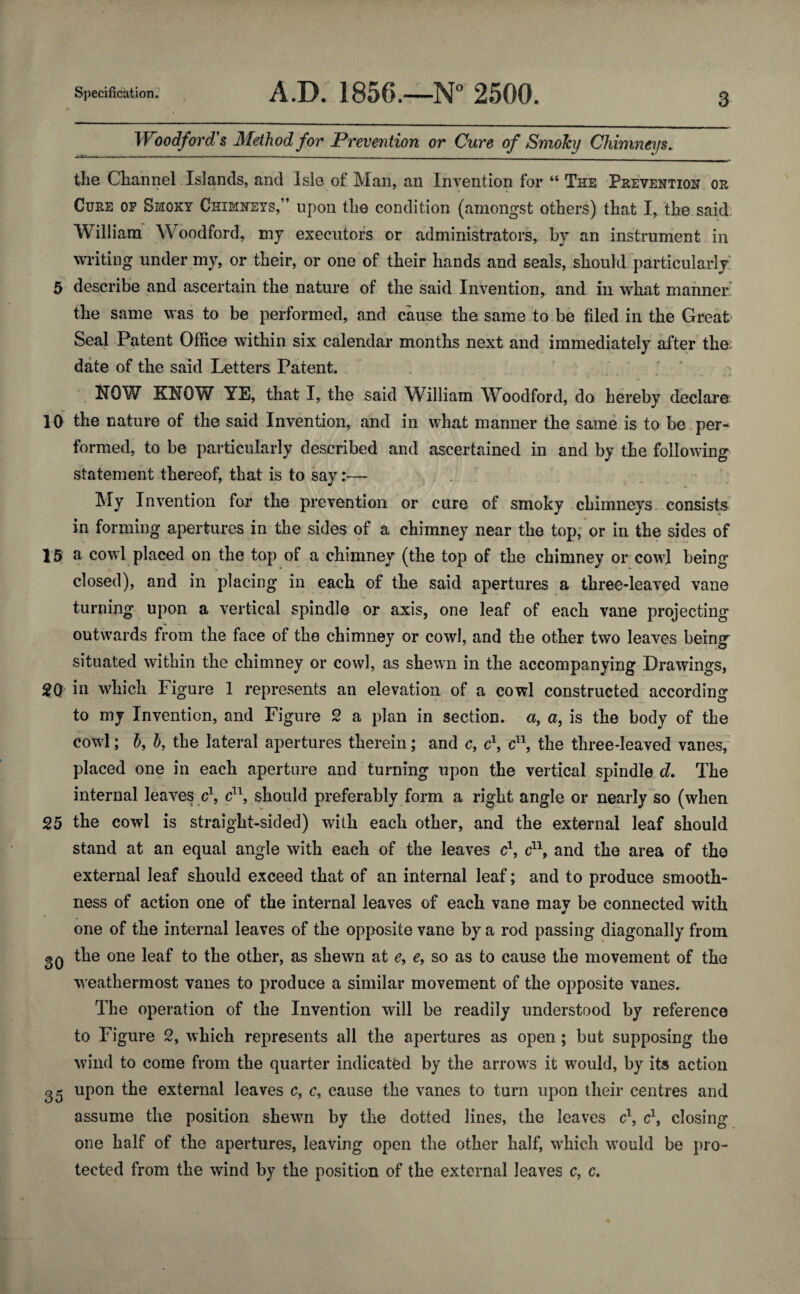 Woodford's Method for Prevention or Cure of Smoky Chimneys. the Channel Islands, and Isle of Man, an Invention for “ The Prevention or Cure of Smoky Chimneys,” upon the condition (amongst others) that I, the said William Woodford, my executors or administrators, by an instrument in writing under my, or their, or one of their hands and seals, should particularly 5 describe and ascertain the nature of the said Invention,, and in what manner the same was to be performed, and cause the same to be filed in the Great Seal Patent Office within six calendar months next and immediately after the date of the said Letters Patent. NOW KNOW YE, that I, the said William Woodford, do hereby declare 10 the nature of the said Invention, and in what manner the same is to be per¬ formed, to be particularly described and ascertained in and by the following statement thereof, that is to say:— My Invention for the prevention or cure of smoky chimneys consists in forming apertures in the sides of a chimney near the top, or in the sides of 15 a cowl placed on the top of a chimney (the top of the chimney or cowl being closed), and in placing in each of the said apertures a three-leaved vane turning upon a vertical spindle or axis, one leaf of each vane projecting outwards from the face of the chimney or cowl, and the other two leaves being situated within the chimney or cowl, as shewn in the accompanying Drawings, 2Q in which Figure 1 represents an elevation of a cowl constructed according to my Invention, and Figure 2 a plan in section, a, a, is the body of the cowl; 6, h, the lateral apertures therein; and c, c\ c11, the three-leaved vanes, placed one in each aperture and turning upon the vertical spindle d. The internal leaves c\ c11, should preferably form a right angle or nearly so (when 25 the cowl is straight-sided) with each other, and the external leaf should stand at an equal angle with each of the leaves c\ c11, and the area of the external leaf should exceed that of an internal leaf; and to produce smooth¬ ness of action one of the internal leaves of each vane may be connected with one of the internal leaves of the opposite vane by a rod passing diagonally from gQ the one leaf to the other, as shewn at e, e, so as to cause the movement of the weathermost vanes to produce a similar movement of the opposite vanes. The operation of the Invention will be readily understood by reference to Figure 2, which represents all the apertures as open; but supposing the wind to come from the quarter indicated by the arrows it would, by its action 35 upon the external leaves c, c9 cause the vanes to turn upon their centres and assume the position shewn by the dotted lines, the leaves c1, c1, closing one half of the apertures, leaving open the other half, which would be pro¬ tected from the wind by the position of the external leaves c, c.