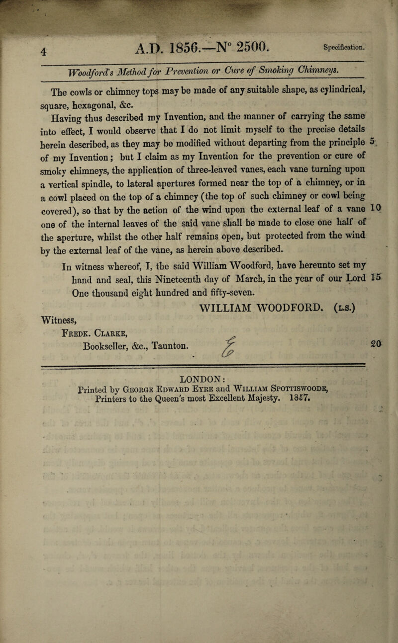 A.D. 1856.—N° 2500. Specification. Woodford's Method for Prevention or Cure of Smoking Chimneys. The cowls or chimney tops maybe made of any suitable shape, as cylindrical, square, hexagonal, &c. Having thus described my Invention, and the manner of carrying the same into effect, I would observe that I do not limit myself to the precise details herein described, as they may be modified without departing from the principle 5 of my Invention; but I claim as my Invention for the prevention or cure of smoky chimneys, the application of three-leaved vanes, each vane turning upon a vertical spindle, to lateral apertures formed near the top of a chimney, or in a cowl placed on the top of a chimney (the top of such chimney or cowl being covered), so that by the action of the wind upon the external leaf of a vane 10 one of the internal leaves of the said vane shall be made to close one half of the aperture, whilst the other half remains open, but protected from the wind by the external leaf of the vane, as herein above described. In witness whereof, I, the said William Woodford, have hereunto set my hand and seal, this Nineteenth day of March, in the year of our Lord 15 One thousand eight hundred and fifty-seven. Witness, Fredk. Clarke, Bookseller, &c., Taunton. WILLIAM WOODFORD. (l.s.) 20 LONDON: Printed by George Edward Eyre and William Spottiswoode, Printers to the Queen's most Excellent Majesty. 1857.