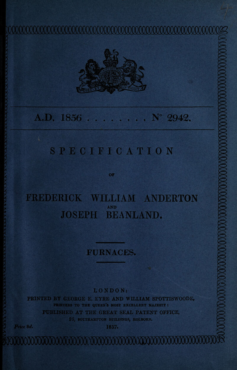 A.D, 1856 • • N“ 2942. SPECIFICATION OF FREDERICK WILLIAM ANDERTON AND JOSEPH BEANLAND. FURNACES. LONDON; PRINTED BY GEORGE E. EYRE AND WILLIAM SPOTTISWOODE, PBINTERS TO THE QUEEN’s MOST EXCELLENT MAJESTY; PUBLISHED AT THE GREAT SEAL PATENT OFFICE, 25^ BOCTHAMPTON BUILDINGS, HOLBORN. Price Sd. 1857. 0 0