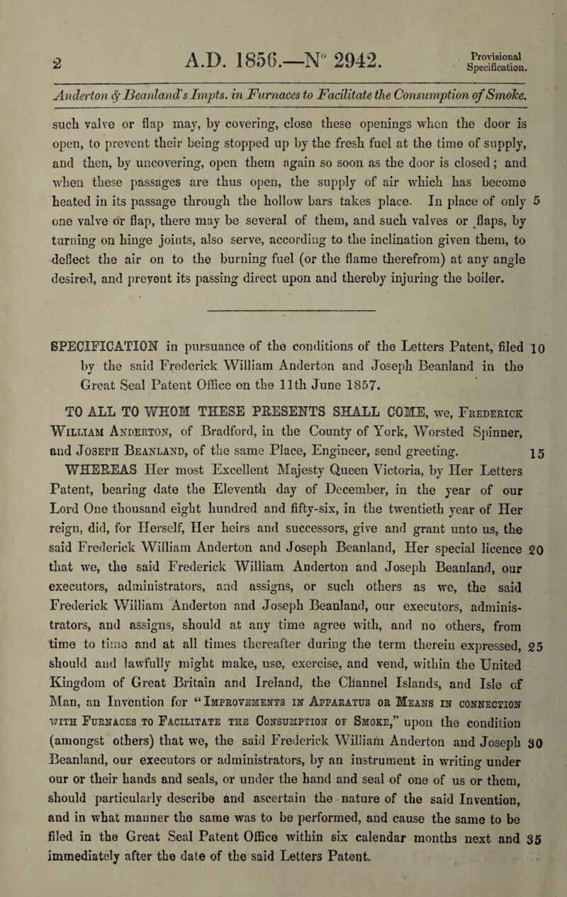 Provisional Anderton Ideanland's Impts, in Furnaces to Facilitate the Consumption qfSmoTce, sucb valve or flap may, by covering, close these openings when the door is open, to prevent their being stopped up by the fresh fuel at the time of supply, and then, by uncovering, open them again so soon as the door is closed; and when these passages are thus open, the supply of air which has become heated in its passage through the hollow bars takes place. In place of only 5 one valve dr flap, there may be several of them, and such valves or flaps, by turning on hinge joints, also serve, according to the inclination given them, to deflect the air on to the burning fuel (or the flame therefrom) at any angle desired, and prevent its passing direct upon and thereby injuring the boiler. SPECIFICATION in pursuance of the conditions of the Letters Patent,'filed 10 by the said Frederick William Anderton and Joseph Beanland in the Great Seal Patent Office on the 11th June 1857. TO ALL TO WHOM THESE PEESENTS SHALL COME, we, Frederick William Anderton, of Bradford, in the County of York, AVorsted Spinner, and Joseph Beanland, of the same Place, Engineer, send greeting, 15 WHEEEAS Her most Excellent Majesty Queen Victoria, by Her Letters Patent, bearing date the Eleventh day of December, in the year of our Lord One thousand eight hundred and fifty-six, in the twentieth year of Her reign, did, for Herself, Her heirs and successors, give and grant unto us, the said Frederick William Anderton and Joseph Beanland, Her special licence 20 that we, the said Frederick William Anderton and Joseph Beanland, our executors, administrators, and assigns, or such others as we, the said Frederick William Anderton and Joseph Beanland, our executors, adminis¬ trators, and assigns, should at any time agree with, and no others, from time to time and at all times thereafter during the term therein expressed, 25 should and lawfully might make, use, exercise, and vend, within the United Kingdom of Great Britain and Ireland, the Channel Islands, and Isle of Man, an Invention for ‘‘ Improvements in Apparatus or Means in connection WITH Furnaces to Facilitate the Consumption of Smoke,” upon the condition (amongst others) that we, the said Frederick William Anderton and Joseph 30 Beanland, our executors or administrators, by an instrument in writing under our or their hands and seals, or under the hand and seal of one of us or them, should particularly describe and ascertain the nature of the said Invention, and in what manner the same was to be performed, and cause the same to be filed in the Great Seal Patent Office within six calendar months next and 35 immediately after the date of the'said Letters Patent.