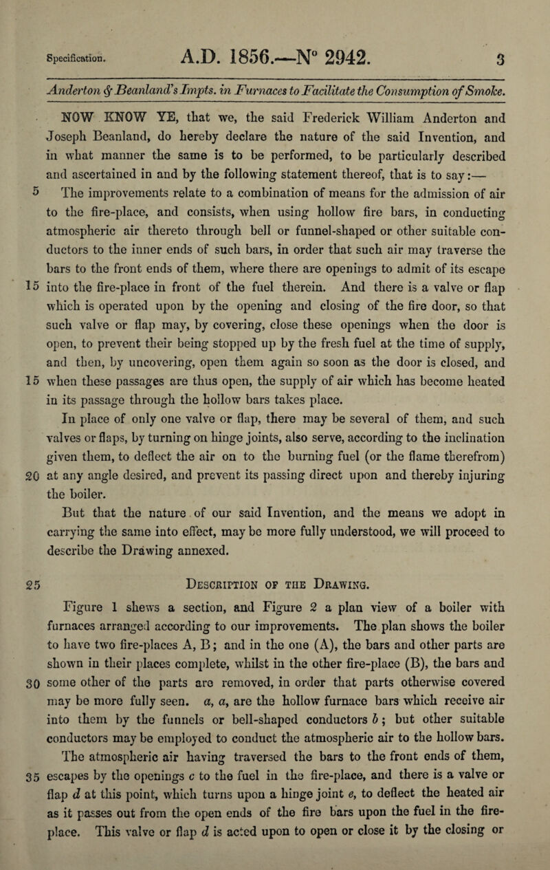 A.nderto7i ^ JBeanlancT s Impts. in jFurnaces to Facilitate the Consumption of Smoke. NOW KNOW YE, that we, the said Frederick William Anderton and Joseph Beanland, do hereby declare the nature of the said Invention, and in what manner the same is to be performed, to be particularly described and ascertained in and by the following statement thereof, that is to say:— 5 The improvements relate to a combination of means for the admission of air to the fire-place, and consists, when using hollow fire bars, in conducting atmospheric air thereto through bell or funnel-shaped or other suitable con¬ ductors to the inner ends of such bars, in order that such air may traverse the bars to the front ends of them, where there are openings to admit of its escape 15 into the fire-place in front of the fuel therein. And there is a valve or flap which is operated upon by the opening and closing of the fire door, so that such valve or flap may, by covering, close these openings when the door is open, to prevent their being stopped up by the fresh fuel at the time of supply, and then, by uncovering, open them again so soon as the door is closed, and 15 when these passages are thus open, the supply of air which has become heated in its passage through the hollow bars takes place. In place of only one valve or flap, there may be several of them, and such valves or flaps, by turning on hinge joints, also serve, according to the inclination given them, to deflect the air on to the burning fuel (or the flame therefrom) SO at any angle desired, and prevent its passing direct upon and thereby injuring the boiler. But that the nature. of our said Invention, and the means we adopt in carrying the same into effect, may be more fully understood, we will proceed to describe the Drawing annexed. 25 Deschiption of the Drawing. Figure 1 shews a section, and Figure 2 a plan view of a boiler with furnaces arranged according to our improvements. The plan shows the boiler to have two fire-places A, B; and in the one (A), the bars and other parts are shown in their places complete, whilst in the other fire-place (B), the bars and 30 some other of the parts are removed, in order that parts otherwise covered may be more fully seen, a, a, are the hollow furnace bars which receive air into them by the funnels or bell-shaped conductors h; but other suitable conductors may be employed to conduct the atmospheric air to the hollow bars. The atmospheric air having traversed the bars to the front ends of them, 35 escapes by the openings c to the fuel in the fire-place, and there is a valve or flap d at this point, which turns upon a hinge joint e, to deflect the heated air as it passes out from the open ends of the fire bars upon the fuel in the fire¬ place. This valve or flap d is acted upon to open or close it by the closing or