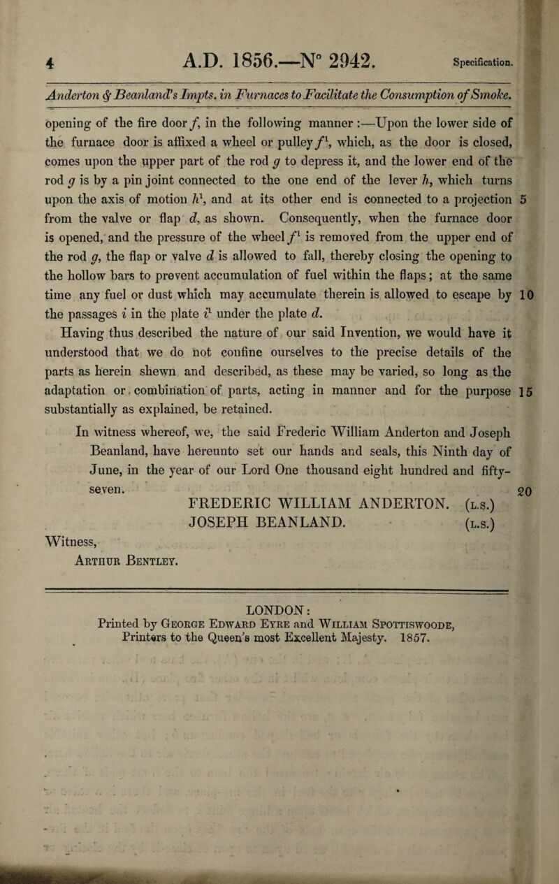 Anderton ^ Beanland^s Impts. in Furnaces to Facilitate the Consumption of Smoke. opening of the fire door/, in the following manner :—Upon the lower side of the furnace door is affixed a wheel or pulley/\ which, as the door is closed, comes upon the upper part of the rod g to depress it, and the lower end of the rod g is by a pin joint connected to the one end of the lever /?, which turns upon the axis of motion and at its other end is connected to a projection 5 from the valve or flap'd, as shown. Consequently, when the furnace door is opened,' and the pressure of the wheel is removed from the upper end of the rod g^ the flap or valve d is allowed to fall, thereby closing the opening to the hollow bars to prevent accumulation of fuel within the flaps; at the same time any fuel or dust which may accumulate therein is allowed to escape by 10 the passages i in the plate i} under the plate d. Having thus described the nature of our said Invention, we would have it understood that we do not confine ourselves to the precise details of the parts as herein shewn and described, as these may be varied, so long as the adaptation or. combination* of parts, acting in manner and for the purpose 15 substantially as explained, be retained. In witness whereof, we, the said Frederic William Anderton and Joseph Beanland, have hereunto set our hands and seals, this Ninth day of June, in the year of our Lord One thousand eight hundred and fifty- seven. • 20 FREDERIC WILLIAM ANDERTON. (l.s.) JOSEPH BEANLAND. (l.s.) Witness, Arthur Bentley. LONDON: Printed by George Edward Eyre and William Spottiswoode, Printers to the Queen's most Excellent Majesty. 1857.