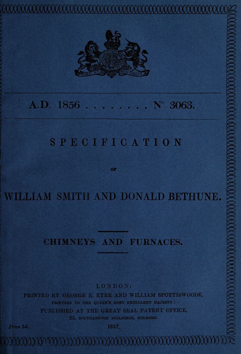 A.D. 1856 .N 3063, SPECIFICATION OF WILLIAM SMITH AND DONALD BETHUNE. JC> CHIMNEYS AND FURNACES. LONDON: PRINTED BY GEORGE E. EYRE AND WILLIAM SPOTTISWOODE, PRINTERS TO THE QUEEN’S MOST EXCELLENT MAJESTY : PUBLISHED AT THE GREAT SEAL PATENT OFFICE, 25, SOUTHAMPTON BUILDINGS, HOLBORN. Price 3d. 1857. Kll v/v ovn: