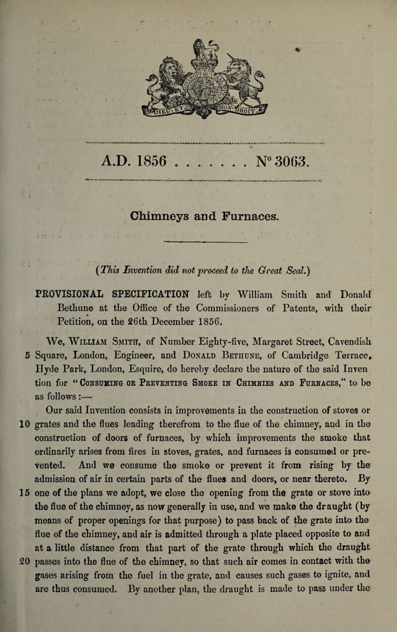 A.D. 1856 ....... N° 3063. Chimneys and Furnaces. (This Invention did not proceed to the Great Seal.) PROVISIONAL SPECIFICATION left bv William Smith and Donald 90 Bethune at the Office of the Commissioners of Patents, with their Petition, on the 26th December 1856. We, William Smith, of Number Eighty-five, Margaret Street, Cavendish 5 Square, London, Engineer, and Donald Betiiune, of Cambridge Terrace, Hyde Park, London, Esquire, do hereby declare the nature of the said Inven tion for “ Consuming or Preventing Smoke in Chimnies and Furnaces/’ to be as follows:— Our said Invention consists in improvements in the construction of stoves or 10 grates and the flues leading therefrom to the flue of the chimney, and in the construction of doors of furnaces, by which improvements the smoke that ordinarily arises from fires in stoves, grates, and furnaces is consumed or pre¬ vented. And we consume the smoke or prevent it from rising by the: admission of air in certain parts of the flues and doors, or near thereto. By 15 one of the plans we adopt, we close the opening from the grate or stove into the flue of the chimney, as now generally in use, and we make the draught (by means of proper openings for that purpose) to pass back of the grate into the flue of the chimney, and air is admitted through a plate placed opposite to and at a little distance from that part of the grate through which the draught 20 passes into the flue of the chimney, so that such air comes in contact with the gases arising from the fuel in the grate, and causes such gases to ignite, and are thus consumed. By another plan, the draught is made to pass under the