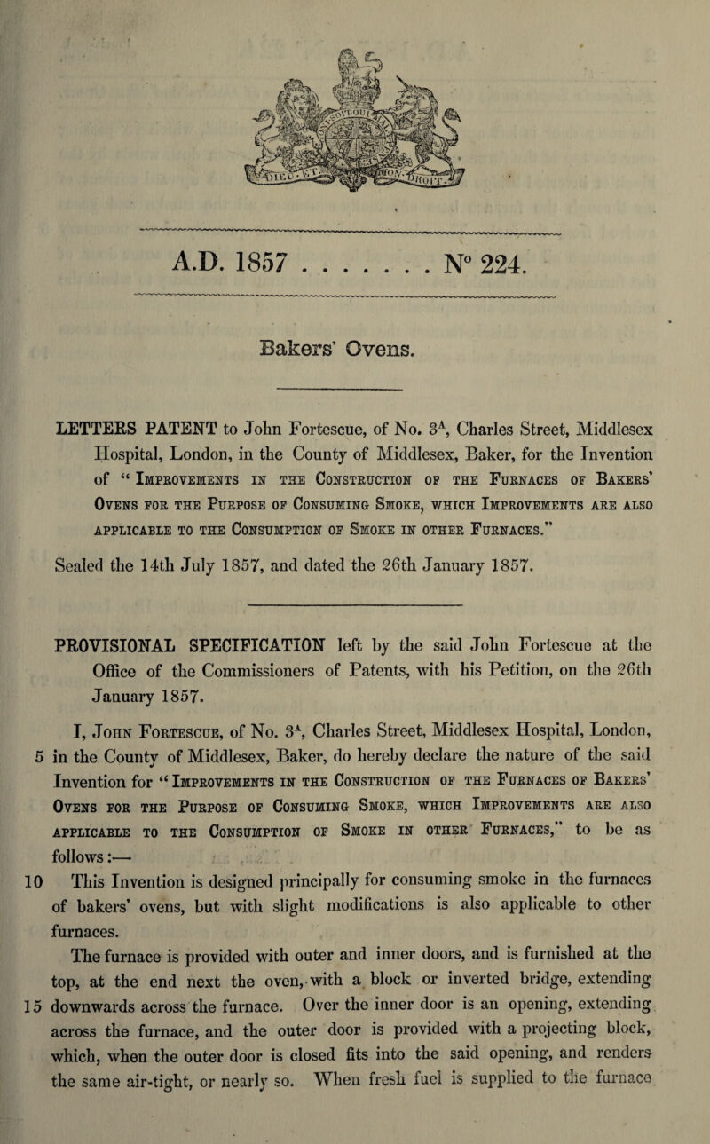 Bakers’ Ovens. LETTERS PATENT to John Fortescue, of No. 3A, Charles Street, Middlesex Hospital, London, in the County of Middlesex, Baker, for the Invention of “ Improvements in the Construction op the Furnaces of Bakers’ Ovens for the Purpose of Consuming Smoke, which Improvements are also APPLICABLE TO THE CONSUMPTION OF SMOKE IN OTHER FURNACES.” Sealed the 14th July 1857, and dated the 26th January 1857. PROVISIONAL SPECIFICATION left by the said John Fortescue at the Office of the Commissioners of Patents, with his Petition, on the 26th January 1857. I, John Fortescue, of No. 3A, Charles Street, Middlesex Hospital, London, 5 in the County of Middlesex, Baker, do hereby declare the nature of the said Invention for “ Improvements in the Construction of the Furnaces of Bakers’ Ovens for the Purpose of Consuming Smoke, which Improvements are also APPLICABLE TO THE CONSUMPTION OF SMOKE IN OTHER FURNACES,” to be US follows:— 10 This Invention is designed principally for consuming smoke in the furnaces of bakers’ ovens, but with slight modifications is also applicable to other furnaces. The furnace is provided with outer and inner doors, and is furnished at the top, at the end next the oven, with a block or inverted bridge, extending 15 downwards across the furnace. Over the inner door is an opening, extending across the furnace, and the outer door is provided with a projecting block, which, when the outer door is closed fits into the said opening, and renders the same air-tight, or nearly so. When fresh fuel is supplied to the furnace