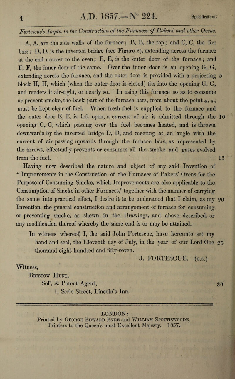 Fortescue s Impts. in the Construction of the Furnaces of Bakers and other Ovens. A, A, are the side walls of the furnace; B, B, the top; and C, C, the fire bars; D, D, is the inverted bridge (see Figure 2), extending across the furnace at the end nearest to the oven; E, E, is the outer door of the furnace; and F, F, the inner door of the same. Over the inner door is an opening G, G, extending across the furnace, and the outer door is provided with a projecting 5 block II, IT, which (when the outer door is closed) fits into the opening G, G, and renders it air-tight, or nearly so. In using this furnace so as to consume or prevent smoke, the back part of the furnace bars, from about the point #, must be kept clear of fuel. When fresh fuel is supplied to the furnace and the outer door E, E, is left open, a current of air is admitted through the 10 opening G, G, which passing over the fuel becomes heated, and is thrown downwards by the inverted bridge D, D, and meeting at an angle with the current of air passing upwards through the furnace bars, as represented by the arrows, effectually prevents or consumes all the smoke and gases evolved from the fuel. 15 Having now described the nature and object of my said Invention of “Improvements in the Construction of the Furnaces of Bakers’ Ovens for the Purpose of Consuming Smoke, which Improvements are also applicable to the Consumption of Smoke in other Furnaces,” together with the manner of carrying the same into practical effect, I desire it to be understood that I claim, as my 20 Invention, the general construction and arrangement of furnace for consuming or preventing smoke, as shewn in the Drawings, and above described, or any modification thereof whereby the same end is or may be attained. In witness whereof, I, the said John Fortescue, have hereunto set my hand and seal, the Eleventh day of July, in the year of our Lord One 25 thousand eight hundred and fifty-seven. J. FORTESCUE. (l.s.) Witness, Bristow Hunt, SoT, & Patent Agent, 30 1, Serle Street, Lincoln’s Inn. LONDON: Printed by George Edward Eyre and William Spottiswoode, Printers to the Queen’s most Excellent Majesty. 1857.