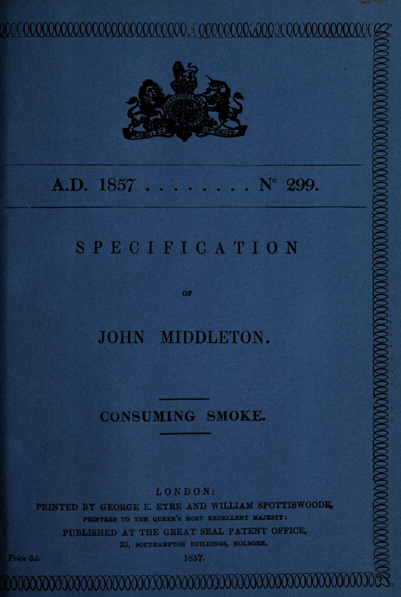 A.D. 1857 .N° 299. SPECIFICATION OF JOHN MIDDLETON. CONSUMING SMOKE. LONDON: PRINTED BY GEORGE E. EYRE AND WILLIAM SPOTTISWOODi* PRINTERS TO THE QUEEN’S MOST EXCELLENT MAJESTT : PUBLISHED AT THE GREAT SEAL PATENT OFFICE, 25, SOUTHAMPTON BUILDINGS, HOLBOBN. 1857. Price 3t/.