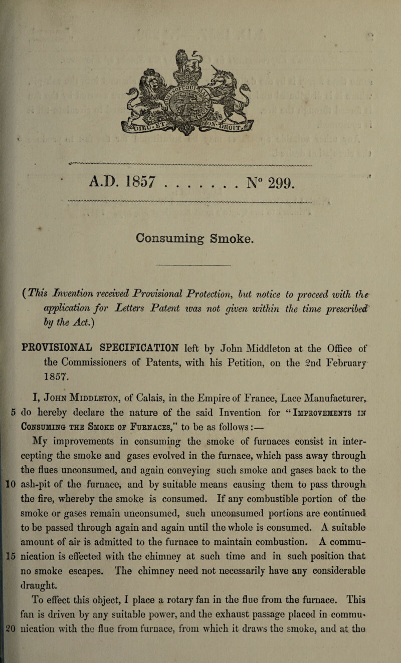 A.D. 1857 .N° 299. Coiisumins: Smoke. ( This Invention received Provisional Protection, but notice to proceed with the application for Letters Patent was not given within the time prescribed by the Act.) PROVISIONAL SPECIFICATION left by John Middleton at the Office of the Commissioners of Patents, with his Petition, on the 2nd February 1857. I, John Middleton, of Calais, in the Empire of France, Lace Manufacturer, 5 do hereby declare the nature of the said Invention for “Improvements in Consuming the Smoke of Furnaces,” to be as follows:— My improvements in consuming the smoke of furnaces consist in inter¬ cepting the smoke and gases evolved in the furnace, which pass away through the flues unconsumed, and again conveying such smoke and gases back to the 10 ash-pit of the furnace, and by suitable means causing them to pass through the fire, whereby the smoke is consumed. If any combustible portion of the smoke or gases remain unconsumed, such unconsumed portions are continued to be passed through again and again until the whole is consumed. A suitable amount of air is admitted to the furnace to maintain combustion. A commu- 15 nication is effected with the chimney at such time and in such position that no smoke escapes. The chimney need not necessarily have any considerable draught. To effect this object, I place a rotary fan in the flue from the furnace. This fan is driven by any suitable power, and the exhaust passage placed in commu* 20 nication with the flue from furnace, from which it draws the smoke, and at the