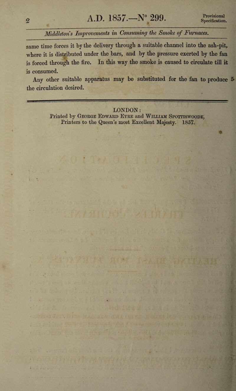 Provisional Middletons Improvements in Consuming the Smoke of Furnaces. same time forces it by the delivery through a suitable channel into the ash-pit* where it is distributed under the bars, and by the pressure exerted by the fan is forced through the fire. In this way the smoke is caused to circulate till it is consumed. Any other suitable apparatus may be substituted for the fan to produce & the circulation desired. LONDON: Printed by George Edward Eyre and William Spottiswoode. Printers to the Queen's most Excellent Majesty. 1857.