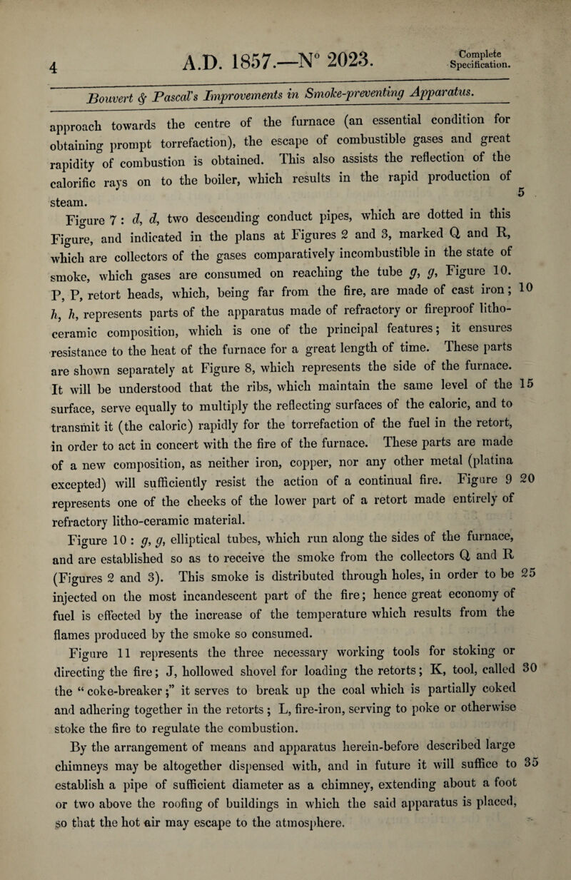 Bouvert ^ Pascal's Improvements in Smoke-preventing Apparatus._ approach towards the centre of the furnace (an essential condition for obtaining prompt torrefaction), the escape of combustible gases and great rapidity of combustion is obtained. This also assists the reflection of the calorific rays on to the boiler, which results in the rapid production of 5 . steam. Figure 7 : d, d, two descending conduct pipes, wliich are dotted in this Figure, and indicated in the plans at Figures 2 and 3, marked Q and R, which are collectors of the gases comparatively incombustible in the state of smoke, which gases are consumed on reaching the tube Figuie 10. P, P, retort heads, which, being far from the fire, are made of cast iron; 10 h, h, represents parts of the apparatus made of refractory or fireproof litho- ceramic composition, which is one of the principal features; it ensures •resistance to the heat of the furnace for a great length of time. These parts are shown separately at Figure 8, which represents the side of the furnace. It will be understood that the ribs, which maintain the same level of the 15 surface, serve equally to multiply the reflecting surfaces of the caloric, and to transmit it (the caloric) rapidly for the torrefaction of the fuel in the retort, in order to act in concert with the fire of the furnace. These parts are made of a new composition, as neither iron, copper, nor any other metal (platina excepted) will sufficiently resist the action of a continual fire. Figure 9 20 represents one of the cheeks of the lower part of a retort made entirely of refractory litho-ceramic material. Figure 10: g, elliptical tubes, which run along the sides of the furnace, and are established so as to receive the smoke from the collectors Q and R (Figures 2 and 3). This smoke is distributed through holes, in order to be 25 injected on the most incandescent part of the fire; hence great economy of fuel is effected by the increase of the temperature which results from the flames produced by the smoke so consumed. Figure 11 represents the three necessary working tools for stoking or directing the fire; J, hollowed shovel for loading the retorts; K, tool, called 30 the “ coke-breakerit serves to break up the coal which is partially coked and adhering together in the retorts ; L, fire-iron, serving to poke or otherwise stoke the fire to regulate the combustion. By the arrangement of means and apparatus herein-before described large chimneys may be altogether dispensed with, and in future it will suffice to 35 establish a pipe of sufficient diameter as a chimney, extending about a foot or two above the roofing of buildings in which the said apparatus is placed, so that the hot air may escape to the atmosphere.