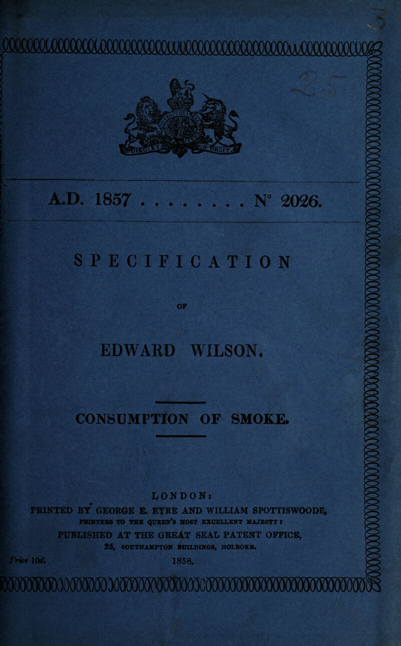 A.D. 1857 .. . . N° 2026. : I 1 v,.: - I I l i Or. SPECIFICATION OP EDWARD WILSON. CONSUMPTION OF SMOKE. rrice LONDON: PRINTED BY* GEORGE E. EYRE AND WILLIAM SPOTTISWOODE, PRINTERS TO THE QUEEN’S MOST EXCELLENT MAJESTY 5 PUBLISHED AT THE GREAT SEAL PATENT OFFICE, 25, SOUTHAMPTON BUILDINGS, HOLBORN. 10* 1858.