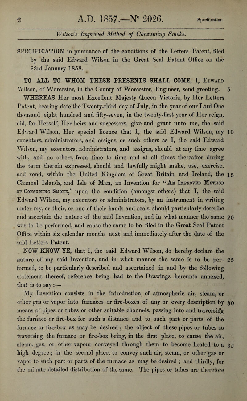 Wilsons Improved Method of Consuming Smoke. SPECIFICATION in pursuance of the conditions of the Letters Patent, filed by the said Edward VFilson in the Great Seal Patent Office on the 23rd January 1858. TO ALL TO WHOM THESE PRESENTS SHALL COME, I, Edward Wilson, of Worcester, in the County of Worcester, Engineer, send greeting. 5 V/HEREAS Her most Excellent Majesty Queen Victoria, by Her Letters Patent, bearing date the Twenty-third day of July, in the year of our Lord One thousand eight hundred and fifty-seven, in the twenty-first year of Her reign, did, for Herself, Her heirs and successors, give and grant unto me, the said Edward Wilson, Her special licence that I, the said Edward Wilson, my 10 executors, administrators, and assigns, or such others as I, the said Edward Wilson, my executors, administrators, and assigns, should at any time agree with, and no others, from time to time and at all times thereafter during the term therein expressed, should and lawfully might make, use, exercise, and vend, within the United Kingdom of Great Britain and Ireland, the 15 Channel Islands, and Isle of Man, an Invention for “An Improved Method op Consuming Smoke,” upon the condition (amongst others) that I, the said Edward Wilson, my executors or administrators, by an instrument in writing under my, or their, or one of their hands and seals, should particularly describe and ascertain the nature of the said Invention, and in what manner the same 20 was to be performed, and cause the same to be filed in the Great Seal Patent * Office within six calendar months next and immediately after the date of the said Letters Patent. NOW KNOW YE, that I, the said Edward Wilson, do hereby declare the nature of my said Invention, and in what manner the same is to be per- 25 formed, to be particularly described and ascertained in and by the following statement thereof, reference being had to the Drawings hereunto annexed, that is to say :—• My Invention consists in the introduction of atmospheric air, steam, or other gas or vapor into furnaces or fire-boxes of any or every description by 30 means of pipes or tubes or other suitable channels, passing into and traversing the furnace or fire-box for such a distance and to such part or parts of the furnace or fire-box as may be desired ; the object of these pipes or tubes so traversing the furnace or fire-box being, in the first place, to cause the air, steam, gas, or other vapour conveyed through them to become heated to a 35 high degree; in the second place, to convey such air, steam, or other gas or vapor to such part or parts of the furnace as may be desired ; and thirdly, for the minute detailed distribution of the same. The pipes or tubes are therefore