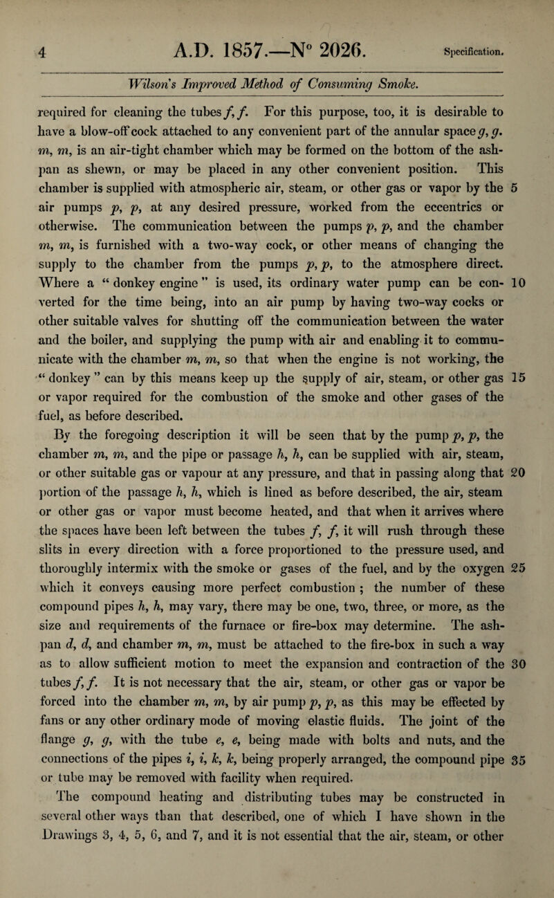 Wilsons Improved Method of Consuming Smoke. required for cleaning the tubes/,/. For this purpose, too, it is desirable to have a blow-off cock attached to any convenient part of the annular space g,g. m, m, is an air-tight chamber which may be formed on the bottom of the ash- pan as shewn, or may be placed in any other convenient position. This chamber is supplied with atmospheric air, steam, or other gas or vapor by the 5 air pumps p, p, at any desired pressure, worked from the eccentrics or otherwise. The communication between the pumps p, p, and the chamber m9 m, is furnished with a two-way cock, or other means of changing the supply to the chamber from the pumps p, p, to the atmosphere direct. Where a 46 donkey engine ” is used, its ordinary water pump can be con- 10 verted for the time being, into an air pump by having two-way cocks or other suitable valves for shutting off the communication between the water and the boiler, and supplying the pump with air and enabling it to commu¬ nicate with the chamber m, m, so that when the engine is not working, the “ donkey ” can by this means keep up the supply of air, steam, or other gas 15 or vapor required for the combustion of the smoke and other gases of the fuel, as before described. By the foregoing description it will be seen that by the pump p, p9 the chamber m, m, and the pipe or passage h, h, can be supplied with air, steam, or other suitable gas or vapour at any pressure, and that in passing along that 20 portion of the passage h9 h, which is lined as before described, the air, steam or other gas or vapor must become heated, and that when it arrives where the spaces have been left between the tubes /, /, it will rush through these slits in every direction with a force proportioned to the pressure used, and thoroughly intermix with the smoke or gases of the fuel, and by the oxygen 25 which it conveys causing more perfect combustion ; the number of these compound pipes h, h9 may vary, there may be one, two, three, or more, as the size and requirements of the furnace or fire-box may determine. The ash- pan d, d, and chamber m, m, must be attached to the fire-box in such a way as to allow sufficient motion to meet the expansion and contraction of the 30 tubes /, /. It is not necessary that the air, steam, or other gas or vapor be forced into the chamber m9 m9 by air pump p, p, as this may be effected by fans or any other ordinary mode of moving elastic fluids. The joint of the flange g, g, with the tube e9 e9 being made with bolts and nuts, and the connections of the pipes iy i, k, k9 being properly arranged, the compound pipe 35 or tube may be removed with facility when required. The compound heating and distributing tubes may be constructed in several other ways than that described, one of which I have shown in the Drawings 3, 4, 5, 6, and 7, and it is not essential that the air, steam, or other