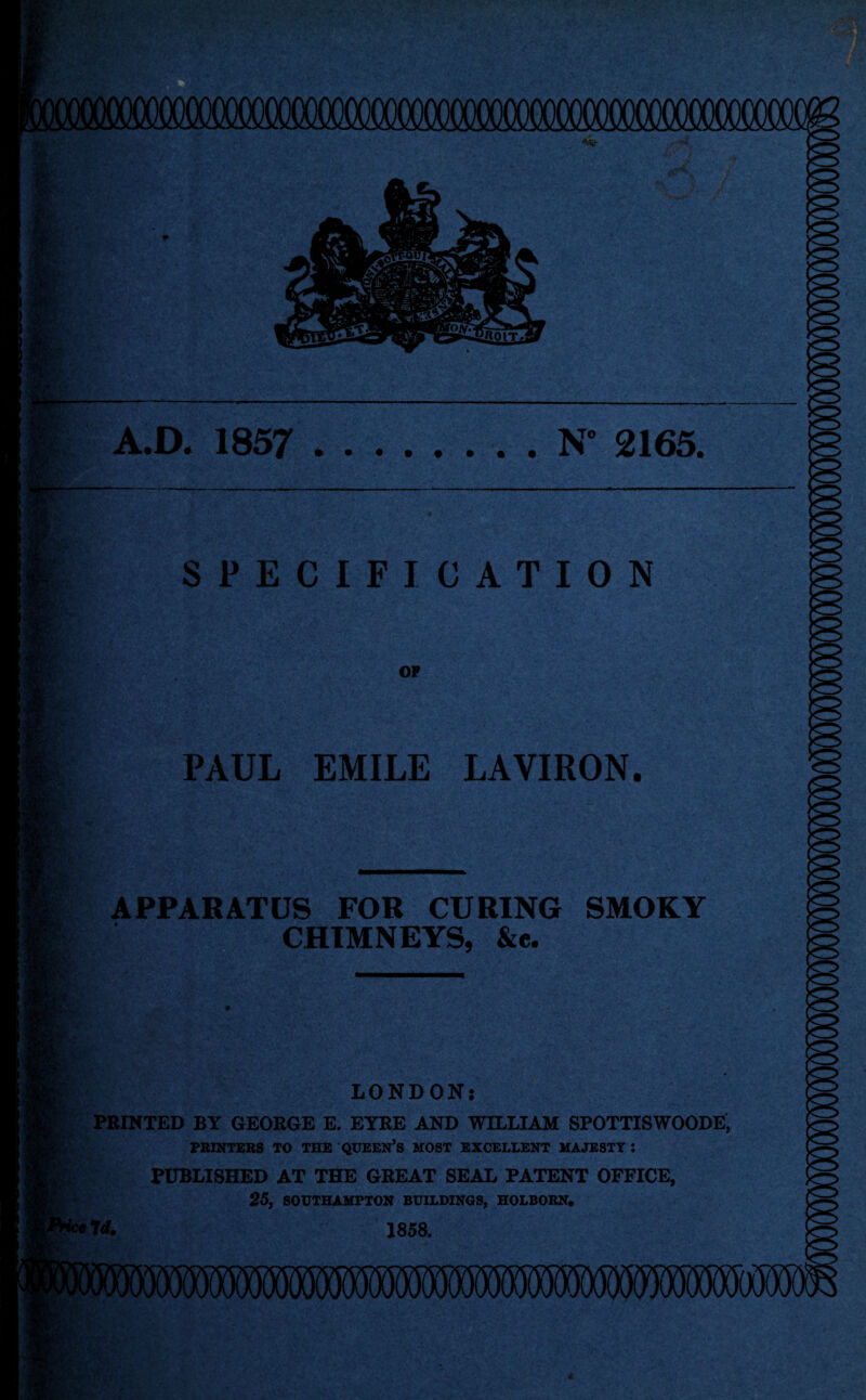 A.D. 1857 .N° 2165. Zj • SPECIFICATION OF PAUL EMILE LAVIRON. APPARATUS FOR CURING SMOKY CHIMNEYS, &e. v- I/-,- • - ' '• -W.'r .<*;'• • V .. fi •*'* Is I LONDON: PRINTED BY GEORGE E. EYRE AND WILLIAM SPOTTISWOODE, PRINTERS TO THE QUEEN’S MOST EXCELLENT MAJESTY : PUBLISHED AT THE GREAT SEAL PATENT OFFICE, 25, SOUTHAMPTON BUILDINGS, HOLBORN. W. 1858. mmrnmm <