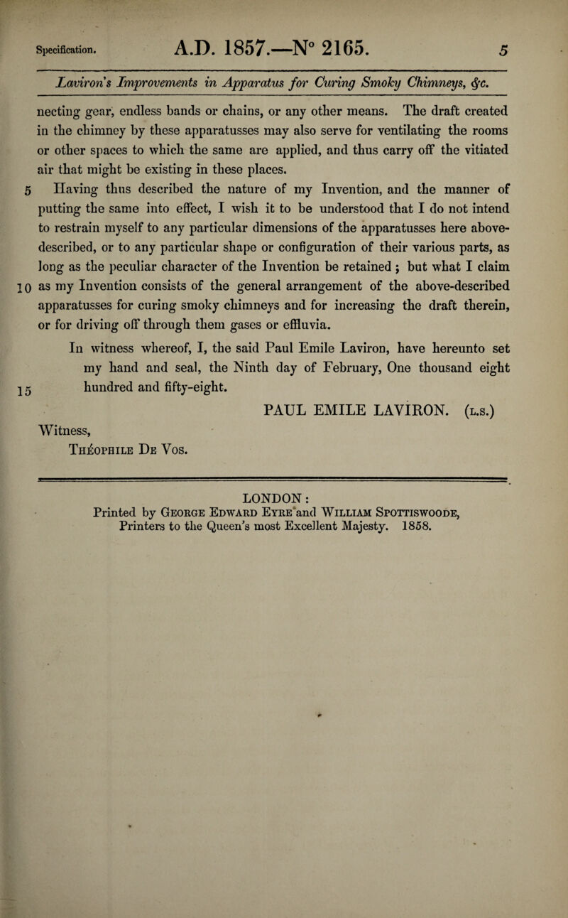 Laviron s Improvements in Apparatus for Curing SmoJcy Chimneys, <fyc. necting gear, endless bands or chains, or any other means. The draft created in the chimney by these apparatusses may also serve for ventilating the rooms or other spaces to which the same are applied, and thus carry off the vitiated air that might be existing in these places. 5 Having thus described the nature of my Invention, and the manner of putting the same into effect, I wish it to be understood that I do not intend to restrain myself to any particular dimensions of the apparatusses here above- described, or to any particular shape or configuration of their various parts, as long as the peculiar character of the Invention be retained ; but what I claim 10 as my Invention consists of the general arrangement of the above-described apparatusses for curing smoky chimneys and for increasing the draft therein, or for driving off through them gases or effluvia. In witness whereof, I, the said Paul Emile Laviron, have hereunto set my hand and seal, the Ninth day of February, One thousand eight 15 hundred and fifty-eight. PAUL EMILE LAVIRON. (l.s.) Witness, Theophile De Vos. LONDON: Printed by George Edward Eyre and William Sfottiswoode, Printers to the Queen's most Excellent Majesty. 1858.