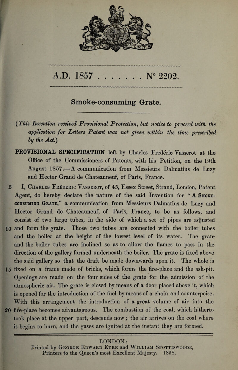 A.D. 1857 .N° 2202. Smoke-consuming Grate. (This Invention received Provisional Protection, but notice to proceed with the application for Letters Patent wojS not given within the time prescribed by the Act) PROVISIONAL SPECIFICATION left by Charles Frederic Vasserot at the Office of the Commissioners of Patents, with his Petition, on the 19th August 1857.—A communication from Messieurs Dalmatius de Luzy and Hector Grand de Chateauneuf, of Paris, France. 5 I, Charles Frederic Vasserot, of 45, Essex Street, Strand, London, Patent Agent, do hereby declare the nature of the said Invention for “A Smoke¬ consuming Grate,” a communication from Messieurs Dalmatius de Luzy and Hector Grand de Chateauneuf, of Paris, France, to be as follows, and consist of two large tubes, in the side of which a set of pipes are adjusted 10 and form the grate. Those two tubes are connected with the boiler tubes and the boiler at the height of the lowest level of its water. The grate and the boiler tubes are inclined so as to allow the flames to pass in the direction of the gallery formed underneath the boiler. The grate is fixed above the said gallery so that the draft be made downwards upon it. The whole is 15 fixed on a frame made of bricks, which forms the fire-place and the ash-pit. Openings are made on the four sides of the grate for the admission of the atmospheric air. The grate is closed by means of a door placed above it, which is opened for the introduction of the fuel by means of a chain and counterpoise. With this arrangement the introduction of a great volume of air into the 20 fire-place becomes advantageous. The combustion of the coal, which hitherto took place at the upper part, descends now; the air arrives on the coal where it begins to burn, and the gases are ignited at the instant they are formed. LONDON: Printed by George Edward Eyre and William Spottiswoode, Printers to the Queen’s most Excellent Majesty. 1858,