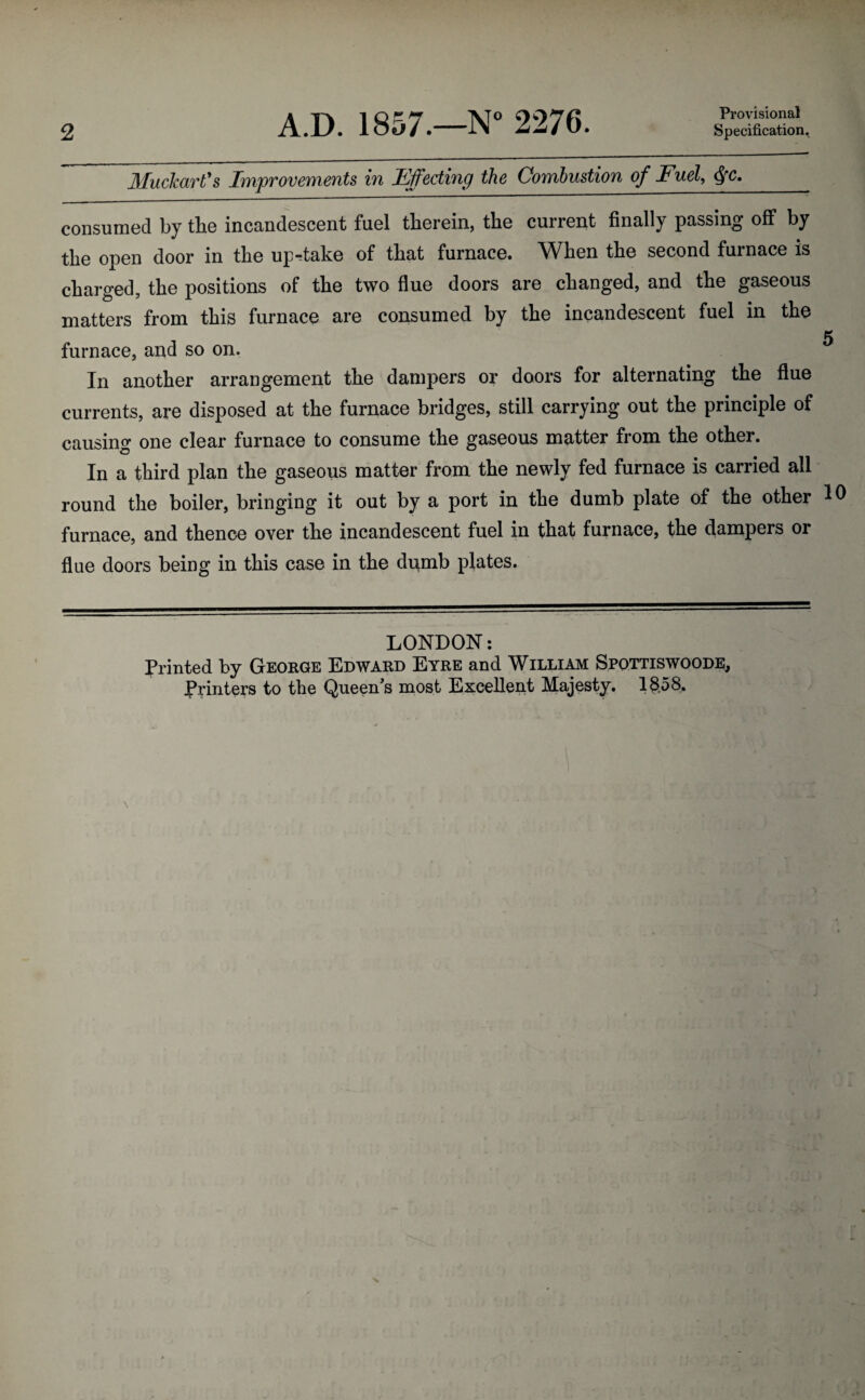 2 A.D. 1857.—N° 2276. Provisional Specification. Muckart's Impvovements in Fffectincj the Combustion of Fuel, <§fc. consumed by the incandescent fuel therein, the current finally passing off* by the open door in the up-take of that furnace. When the second furnace is charged, the positions of the two flue doors are changed, and the gaseous matters from this furnace are consumed by the incandescent fuel in the 5 furnace, and so on. In another arrangement the dampers or doors for alternating the flue currents, are disposed at the furnace bridges, still carrying out the principle of causing one clear furnace to consume the gaseous matter from the other. In a third plan the gaseous matter from the newly fed furnace is carried all round the boiler, bringing it out by a port in the dumb plate of the other 10 furnace, and thence over the incandescent fuel in that furnace, the dampers or flue doors being in this case in the dumb plates. LONDON: Printed by George Edward Eyre and William Spottiswoode, Printers to the Queen's most Excellent Majesty. 13,58.