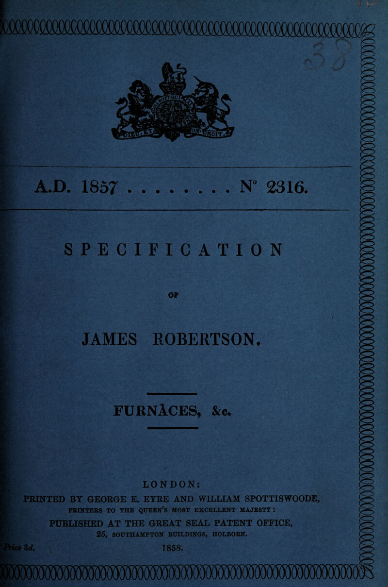 A.D. 1857 .N° 2316. SPECIFICATION JAMES ROBERTSON. FURNACES, &c* LONDON: PRINTED BY GEORGE E. EYRE AND WILLIAM SPOTTISWOODE, PRINTERS TO THE QUEEN'S MOST EXCELLENT MAJESTY : PUBLISHED AT THE GREAT SEAL PATENT OFFICE, 25, SOUTHAMPTON BUILDINGS, HOLBORN. ■fee 3d. 1858.