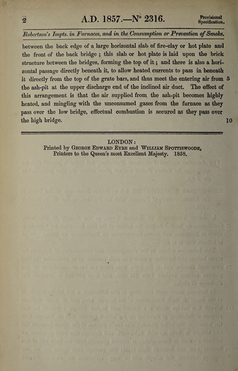 Specification. jRobertsons Impts. in Furnaces, and in the Consumption or Prevention of SmoJce. between the back edge of a large horizontal slab of fire-clay or hot plate and the front of the back bridge ; this slab or hot plate is laid upon the brick structure between the bridges, forming the top of it; and there is also a hori¬ zontal passage directly beneath it, to allow heated currents to pass in beneath it directly from the top of the grate bars, and thus meet the entering air from 5 the ash-pit at the upper discharge end of the inclined air duct. The effect of this arrangement is that the air supplied from the ash-pit becomes highly heated, and mingling with the unconsumed gases from the furnace as they pass over the low bridge, effectual combustion is secured as they pass over the high bridge. JO LONDON: Printed by George Edward Eyre and William Spottiswoode,