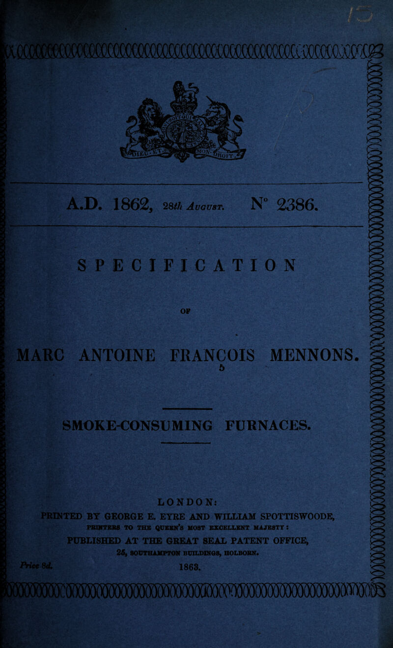 mmamm D. 18625 28th August. N 2386* SPECIFICATION OF MARC ANTOINE FRANCOIS 5 MENNONS. SMOKE-CONSUMING FURNACES. LONDON: PRINTED BY GEORGE E. EYRE AND WILLIAM SPOTTISWOODE, PRINTERS TO THE QUEEN’S HOST EXCELLENT MAJESTY : PUBLISHED AT THE GREAT SEAL PATENT OFFICE, 25, SOUTHAMPTON BUILDINGS, HOLBORN. Price 8d. 1863. :«wmmmmmmmwmmmm
