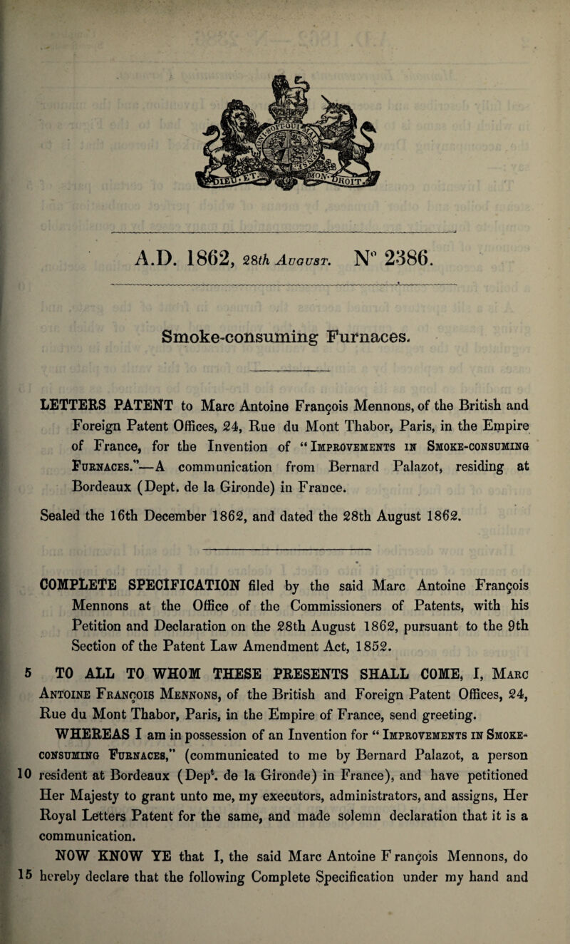 Smoke-consuming Furnaces, LETTERS PATENT to Marc Antoine Francis Mennons, of the British and Foreign Patent Offices, 24, Rue du Mont Thabor, Paris, in the Empire of France, for the Invention of “Improvements in Smoke-consuming Furnaces.'*—A communication from Bernard Palazot, residing at Bordeaux (Dept, de la Gironde) in France* Sealed the 16th December 1862, and dated the 28th August 1862. COMPLETE SPECIFICATION filed by the said Marc Antoine Frangois Mennons at the Office of the Commissioners of Patents, with his Petition and Declaration on the 28th August 1862, pursuant to the 9th Section of the Patent Law Amendment Act, 1852. 5 TO ALL TO WHOM THESE PRESENTS SHALL COME, I, Marc Antoine Francois Mennons, of the British and Foreign Patent Offices, 24, Rue du Mont Thabor, Paris, in the Empire of France, send greeting. WHEREAS I am in possession of an Invention for “ Improvements in Smoke- ^ • 4 / * * • * I consuming Furnaces,” (communicated to me by Bernard Palazot, a person 10 resident at Bordeaux (Dep*. de la Gironde) in France), and have petitioned Her Majesty to grant unto me, my executors, administrators, and assigns, Her Royal Letters Patent for the same, and made solemn declaration that it is a communication. NOW KNOW YE that I, the said Marc Antoine F rangois Mennons, do 15 hereby declare that the following Complete Specification under my hand and