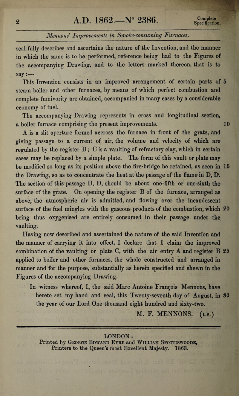2 A.D. 1862.—N° 2386. Complete Specification. Mennons Improvements in Smoke-consuming Furnaces. seal fully describes and ascertains the nature of the Invention, and the manner in which the same is to be performed, reference being had to the Figures of the accompanying Drawing, and to the letters marked thereon, that is to say :— This Invention consists in an improved arrangement of certain parts of 5 steam boiler and other furnaces, by means of which perfect combustion and complete fumivority are obtained, accompanied in many cases by a considerable economy of fuel. The accompanying Drawing represents in cross and longitudinal section, a boiler furnace comprising the present improvements. 10 A is a slit aperture formed accross the furnace in front of the grate, and giving passage to a current of air, the volume and velocity of which are regulated by the register B; C is a vaulting of refractory clay, which in certain cases may be replaced by a simple plate. The form of this vault or plate may be modified so long as its position above the fire-bridge be retained, as seen in 15 the Drawing, so as to concentrate the heat at the passage of the flame in D, D. The section of this passage D, D, should be about one-fifth or one-sixth the surface of the grate. On opening the register B of the furnace, arranged as above, the atmospheric air is admitted, and flowing over the incandescent surface of the fuel mingles with the gaseous products of the combustion, which 20 being thus oxygenised are entirely consumed in their passage under the vaulting. Having now described and ascertained the nature of the said Invention and the manner of carrying it into effect, I declare that I claim the improved combination of the vaulting or plate C, with the air entry A and register B 25 applied to boiler and other furnaces, the whole constructed and arranged in manner and for the purpose, substantially as herein specified and shewn in the Figures of the accompanying Drawing. In witness whereof, I, the said Marc Antoine Francois Mennons, have hereto set my hand and seal, this Twenty-seventh day of August, in 30 the year of our Lord One thousand eight hundred and sixty-two. M. F. MENNONS. (l.s.) LONDON: Printed by George Edward Eyre and William Spottiswoode,