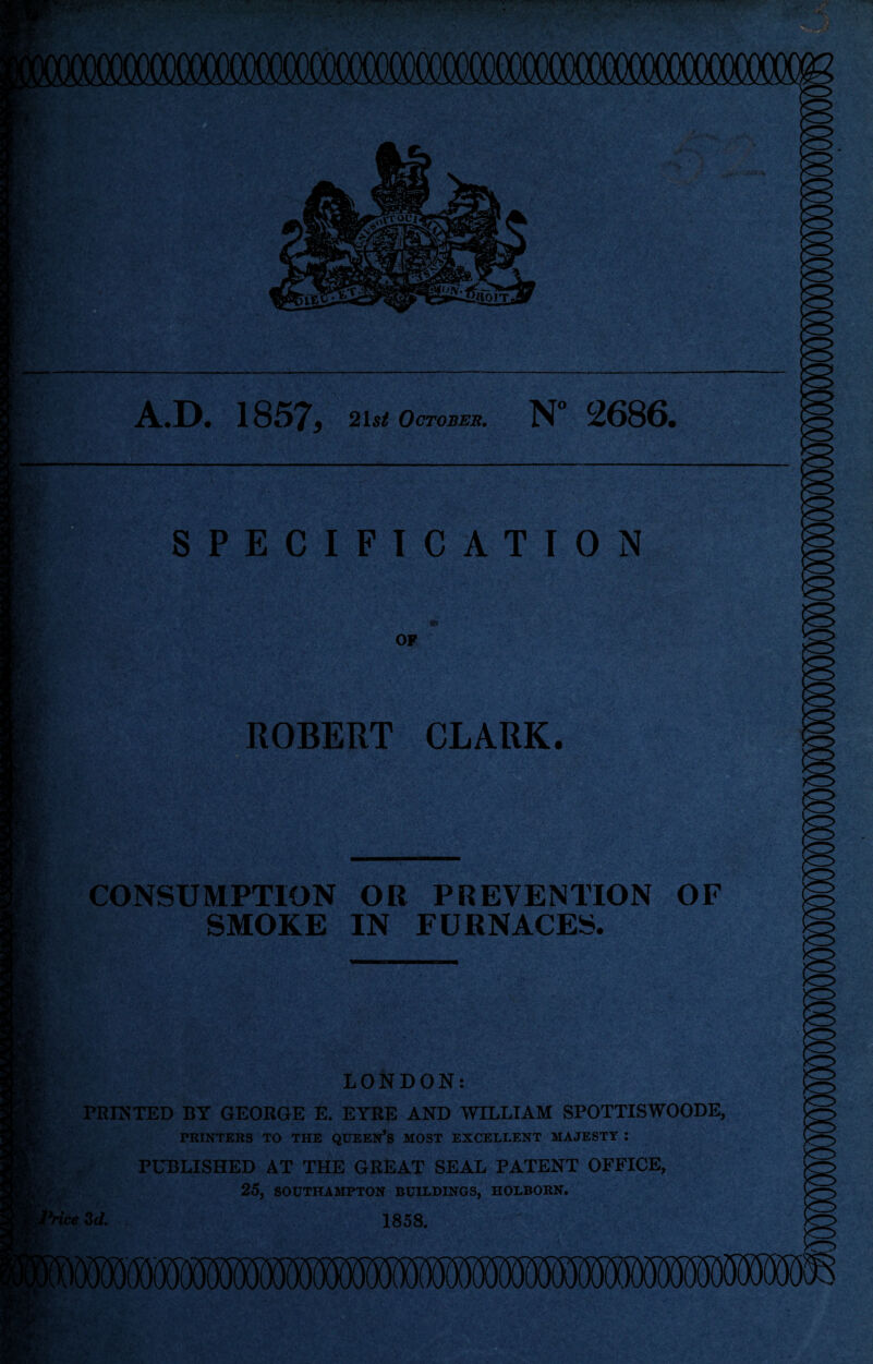 A.D. 1857, 21s* October. N° 2686, B1-» It teo- SPECIFICATION OF ROBERT CLARK. CONSUMPTION OR PREVENTION OF SMOKE IN FURNACES. LONDON: PRINTED BY GEORGE E. EYRE AND WILLIAM SPOTTISWOODE, PRINTERS TO THE QUEEN’S MOST EXCELLENT MAJESTY : PUBLISHED AT THE GREAT SEAL PATENT OFFICE, 25, SOUTHAMPTON BUILDINGS, HOLBORN. Price 3d. 1858.