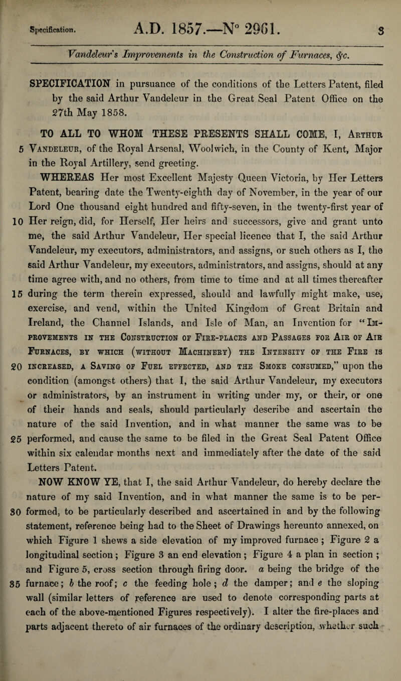 Vandeleurs Improvements in the Construction of Furnaces, SPECIFICATION in pursuance of the conditions of the Letters Patent, filed by the said Arthur Vandeleur in the Great Seal Patent Office on the 27th May 1858. TO ALL TO WHOM THESE PRESENTS SHALL COME, I, Arthur 5 Vandeleur, of the Royal Arsenal, Woolwich, in the County of Kent, Major in the Royal Artillery, send greeting. WHEREAS Her most Excellent Majesty Queen Victoria, by Her Letters Patent, bearing date the Twenty-eighth day of November, in the year of our Lord One thousand eight hundred and fifty-seven, in the twenty-first year of 10 Her reign, did, for Herself, Her heirs and successors, give and grant unto me, the said Arthur Vandeleur, Her special licence that I, the said Arthur Vandeleur, my executors, administrators, and assigns, or such others as I, the said Arthur Vandeleur, my executors, administrators, and assigns, should at any time agree with, and no others, from time to time and at all times thereafter 15 during the term therein expressed, should and lawfully might make, use, exercise, and vend, within the United Kingdom of Great Britain and Ireland, the Channel Islands, and Isle of Man, an Invention for “ Im¬ provements IN THE Construction of Fire-places and Passages for Air of Air Furnaces, by which (without Machinery) the Intensity of the Fire is 20 INCREASED, A SAVING OF FuEL EFFECTED, AND THE SmOKE CONSUMED,” Upon the condition (amongst others) that I, the said Arthur Vandeleur, my executors or administrators, by an instrument in writing under my, or their, or one of their hands and seals, should particularly describe and ascertain the nature of the said Invention, and in what manner the same was to be 25 performed, and cause the same to be filed in the Great Seal Patent Office within six calendar months next and immediately after the date of the said Letters Patent. NOW KNOW YE, that I, the said Arthur Vandeleur, do hereby declare the nature of my said Invention, and in what manner the same is to be per- 30 formed, to be particularly described and ascertained in and by the following statement, reference being had to the Sheet of Drawings hereunto annexed, on which Figure 1 shews a side elevation of my improved furnace ; Figure 2 a longitudinal section; Figure 3 an end elevation; Figure 4 a plan in section ; and Figure 5, cross section through firing door, a being the bridge of the 35 furnace; 6 the roof; c the feeding hole; d the damper; and e the sloping wall (similar letters of j*eference are used to denote corresponding parts at each of the above-mentioned Figures respectively). I alter the fire-places and parts adjacent thereto of air furnaces of the ordinary description, whether such