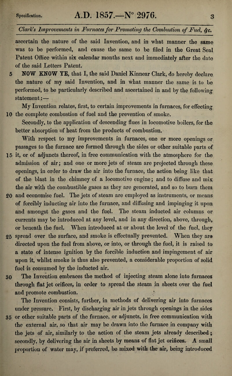 Clark's Improvements in Furnaces for Promoting the Combustion of Fuel, Qc. ascertain the nature of the said Invention, and in what manner the same was to be performed, and cause the same to be filed in the Great Seal Patent Office within six calendar months next and immediately after the date of the said Letters Patent. 5 NOW KNOW YE, that I, the said Daniel Kinnear Clark, do hereby declare the nature of my said Invention, and in what manner the same is to be performed, to be particularly described and ascertained in and by the following statement :■— My Invention relates, first, to certain improvements in furnaces, for effecting 10 the complete combustion of fuel and the prevention of smoke. Secondly, to the application of descending flues in locomotive boilers, for the better absorption of heat from the products of combustion. With respect to my improvements in furnaces, one or more openings or passages to the furnace are formed through the sides or other suitable parts of 15 it, or of adjuncts thereof, in free communication with the atmosphere for the admission of air; and one or more jets of steam are projected through these openings, in order to draw the air into the furnace, the action being like that of the blast in the chimney of a locomotive engine; and to diffuse and mix the air with the combustible gases as they are generated, and so to burn them 20 and economise fuel. The jets of steam are employed as instruments, or means of forcibly inducting air into the furnace, and diffusing and impinging it upon and amongst the gases and the fuel. The steam inducted air columns or currents may be introduced at any level, and in any direction, above, through, or beneath the fuel. When introduced at or about the level of the fuel, they 25 spread over the surface, and smoke is effectually prevented. When they are directed upon the fuel from above, or into, or through the fuel, it is raised to a state of intense ignition by the forcible induction and impingement of air upon it, whilst smoke is thus also prevented, a considerable proportion of solid fuel is consumed by the inducted air. 30 The Invention embraces the method of injecting steam alone into furnaces through flat jet orifices, in order to spread the steam in sheets over the fuel and promote combustion. ,j The Invention consists, further, in methods of delivering air into furnaces under pressure. First, by discharging air in jets through openings in the sides 35 or other suitable parts of the furnace, or adjuncts, in free communication with the external air, so that air may be drawn into the furnace in company with the jets of air, similarly to the action of the steam jets already described; secondly, by delivering the air in sheets by means of flat jet orifices. A small proportion of water may, if preferred, be mixed with the air, being introduced