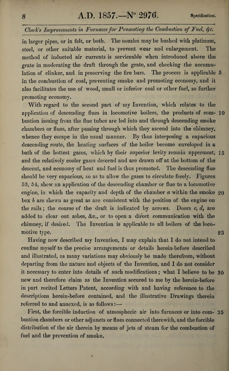Claries Improvements in Furnaces for Promoting the Combustion of Fuel, Qc. in larger pipes, or in felt, or both. The nozzles may be bushed with platinum, steel, or other suitable material, to prevent wear and enlargement. The method of inducted air currents is serviceable when introduced above the grate in moderating the draft through the grate, and checking the accumu¬ lation of clinker, and in preserving the fire bars. The process is applicable 5 in the combustion of coal, preventing smoke and promoting economy, and it also facilitates the use of wood, small or inferior coal or other fuel, so further promoting economy. With regard to the second part of my Invention, which relates to the application of descending flues in locomotive boilers, the products of com- 10 bustion issuing from the flue tubes are led into and through descending smoke chambers or flues, after passing through which they ascend into the chimney, whence they escape in the usual manner. By thus interposing a capacious descending route, the heating surfaces of the boiler become enveloped in a bath of the hottest gases, which by their superior levity remain uppermost, 15 and the relatively cooler gases descend and are drawn off at the bottom of the descent, and economy of heat and fuel is thus promoted. The descending flue should be very capacious, so as to allow the gases to circulate freely. Figures 53, 54, shew an application of the descending chamber or flue to a locomotive engine, in which the capacity and depth of the chamber a within the smoke 20 box b are shewn as great as are consistent with the position of the engine on the rails ; the course of the draft is indicated by arrows. Doors c, d, are added to clear out ashes, &c., or to open a direct communication with the chimney, if desired. The Invention is applicable to all boilers of the loco¬ motive type. 25 Having now described my Invention, I may explain that I do not intend to confine myself to the precise arrangements or details herein*before described and illustrated, ns many variations may obviously be made therefrom, without departing from the nature and objects of the Invention, and I do not consider it necessary to enter into details of such modifications; what I believe to be 30 new and therefore claim as the Invention secured to me by the herein-before in part recited Letters Patent, according with and having reference to the descriptions herein-before contained, and the illustrative Drawings therein referred to and annexed, is as follows:—■ First, the forcible induction of atmospheric air into furnaces or into com- 35 bustion chambers or other adjuncts or flues connected therewith, and the forcible distribution of the air therein by means of jets of steam for the combustion of fuel and the prevention of smoke.